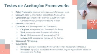27
Testes de Aceitação: Frameworks
1. Robot Framework, keyword-drive approach for accept tests
2. Selenium, base to the most of accept tests frameworks
3. Concordion, Specification by example (SbE) framework
a. Concordion.NET, acceptance testing in .NET
4. FitNesse, a fork of Fit
5. Cucumber, a BDD acceptance test framework
a. Capybara, acceptance test framework for Ruby
b. Watir, acceptance test framework for Ruby
c. Behat, BDD acceptance framework for PHP
d. Lettuce, BDD acceptance framework for Python
6. CodeceptJS / Cypress.io
7. CucumberJS
a. Mocha, a popular accept test framework based on Javascript and Node.js
b. Protractor, a popular accept test framework for Angular Applications based on
Javascript and Node.js
 