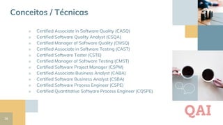 38
■ Certified Associate in Software Quality (CASQ)
■ Certified Software Quality Analyst (CSQA)
■ Certified Manager of Software Quality (CMSQ)
■ Certified Associate in Software Testing (CAST)
■ Certified Software Tester (CSTE)
■ Certified Manager of Software Testing (CMST)
■ Certified Software Project Manager (CSPM)
■ Certified Associate Business Analyst (CABA)
■ Certified Software Business Analyst (CSBA)
■ Certified Software Process Engineer (CSPE)
■ Certified Quantitative Software Process Engineer (CQSPE)
QAI
Conceitos / Técnicas
 