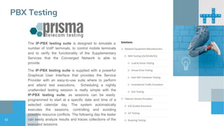 41
PBX Testing
The IP-PBX testing suite is designed to simulate a
number of VoIP terminals, to control mobile terminals
and to verify the functionality of the Supplementary
Services that the Converged Network is able to
provide.
The IP-PBX testing suite is supplied with a powerful
Graphical User Interface that provides the Service
Provider with an easy-to-use suite where to perform
and attend test executions. Scheduling a nightly
unattended testing session is really simple with the
IP-PBX testing suite, as sessions can be easily
programmed to start at a specific date and time of a
selected calendar day. The system automatically
executes the sessions, controlling and avoiding
possible resource conflicts. The following day the tester
can easily analyze results and traces collections of the
executed sessions.
 