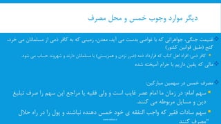 ‫مصرف‬ ‫محل‬ ‫و‬ ‫خمس‬ ‫وجوب‬ ‫موارد‬ ‫دیگر‬
www.nekoo.ir
،‫جنگی‬ ‫غنیمت‬‫جواهراتی‬‫با‬ ‫که‬‫غواصی‬‫کافر‬ ‫به‬ ‫که‬ ‫زمینی‬ ،‫معدن‬ ،‫آید‬ ‫می‬ ‫بدست‬‫ذمی‬‫م‬ ‫مسلمانان‬ ‫از‬،‫خرد‬ ‫ی‬
‫گنج‬(‫کشور‬ ‫قوانین‬ ‫طبق‬)
‫کافر‬‫ذمی‬:‫ذمه‬ ‫قرارداد‬ ‫که‬ ‫کتاب‬ ‫اهل‬ ‫افراد‬(‫همزیستی‬ ‫و‬ ‫نزدن‬ ‫ضرر‬)‫شود‬ ‫می‬ ‫حساب‬ ‫شهروند‬ ‫و‬ ‫دارند‬ ‫مسلمانان‬ ‫با‬.
‫شده‬ ‫آمیخته‬ ‫حرام‬ ‫با‬ ‫داریم‬ ‫یقین‬ ‫که‬ ‫مالی‬
‫در‬ ‫خمس‬ ‫مصرف‬‫سهمین‬‫مبارکین‬:
‫امام‬ ‫سهم‬:‫تبلی‬ ‫صرف‬ ‫را‬ ‫سهم‬ ‫این‬ ‫مراجع‬ ‫یا‬ ‫فقیه‬ ‫ولی‬ ‫و‬ ‫است‬ ‫غایب‬ ‫عصر‬ ‫امام‬ ‫ما‬ ‫زمان‬ ‫در‬‫غ‬
‫کنند‬ ‫می‬ ‫مربوطه‬ ‫مسایل‬ ‫و‬ ‫دین‬.
‫واجب‬ ‫که‬ ‫فقیر‬ ‫سادات‬ ‫سهم‬‫النفقه‬‫حالل‬ ‫راه‬ ‫در‬ ‫را‬ ‫پول‬ ‫و‬ ‫نباشند‬ ‫دهنده‬ ‫خمس‬ ‫خود‬ ‫ی‬
‫کنند‬ ‫مصرف‬10
 