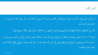 ‫زکات‬ ‫آیه‬
‫همراه‬ ‫به‬ ‫زکات‬ ‫واژه‬ ‫کریم‬ ‫قرآن‬ ‫در‬‫مشتقاتش‬59‫در‬ ‫مرتبه‬29‫و‬ ‫سوره‬56‫که‬ ،‫رفته‬ ‫کار‬ ‫به‬ ‫آیه‬27‫در‬ ‫مورد‬
‫است‬ ‫آمده‬ ‫نماز‬ ‫کنار‬.
ْ‫ذ‬ُ‫خ‬ْ‫ن‬ِ‫م‬ْ‫م‬ِ‫ه‬ِ‫ل‬‫َا‬‫و‬ْ‫م‬َ‫أ‬ً‫ة‬َ‫ق‬َ‫د‬َ‫ص‬ْ‫م‬ُ‫ه‬ُ‫ر‬ِِّ‫ه‬َ‫ط‬ُ‫ت‬ْ‫م‬ِ‫ه‬‫ِّی‬ِ‫ک‬َ‫ز‬ُ‫ت‬َ‫و‬‫َا‬‫ه‬ِ‫ب‬ِِّ‫ل‬َ‫ص‬َ‫و‬ْ‫م‬ِ‫ه‬ْ‫ی‬َ‫ل‬َ‫ع‬َِّ‫ن‬ِ‫إ‬َ‫ک‬َ‫ت‬‫َا‬‫ل‬َ‫ص‬ٌ‫ن‬َ‫ک‬َ‫س‬ْ‫م‬ُ‫ه‬َ‫ل‬ُ‫ه‬َِّ‫ل‬‫َال‬‫و‬ٌ‫ع‬‫ِی‬‫م‬َ‫س‬ٌ‫م‬‫ِی‬‫ل‬َ‫ع‬
‫توبه‬103:‫را‬ ‫صدقات‬ ‫مؤمنان‬ ‫اموال‬ ‫از‬ ‫تو‬‫دار‬ ‫دریافت‬‫صدقات‬ ‫بدان‬ ‫که‬‫نفوس‬‫را‬ ‫آنها‬‫پاک‬‫پاکیزه‬ ‫و‬‫ساز‬‫می‬‫ی‬‫و‬
‫برکت‬ ‫و‬ ‫رشد‬‫دهی‬‫می‬‫و‬ ،‫کن‬ ‫یاد‬ ‫خیر‬ ‫دعای‬ ‫به‬ ‫را‬ ‫آنها‬‫موجب‬ ‫آنان‬ ‫حق‬ ‫در‬ ‫تو‬ ‫دعای‬ ‫که‬‫خاطر‬ ‫ِّی‬‫ل‬‫تس‬‫شو‬ ‫آنها‬‫و‬ ‫د‬
‫داناست‬ ‫و‬ ‫شنوا‬ ‫خدا‬.
3www.nekoo.ir
 