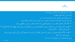 ‫زکات‬
www.nekoo.ir 5
‫دارد‬ ‫وجود‬ ‫نیز‬ ‫اسالم‬ ‫از‬ ‫غیر‬ ‫الهی‬ ‫ادیان‬ ‫در‬ ‫زکات‬.
‫فطره‬ ‫زکات‬ ‫و‬ ‫مال‬ ‫زکات‬(‫فطریه‬)
‫آن‬ ‫صاحب‬ ‫توسط‬ ‫مال‬ ‫تصرف‬ ‫قابلیت‬ ‫و‬ ‫عقل‬ ،‫بلوغ‬ ‫شرط‬ ‫به‬
‫گوسفند‬ ،‫گاو‬ ،‫شتر‬(‫انعام‬‫ثالث‬)‫نقره‬ ،‫طال‬ ‫؛‬(‫نقدین‬)‫کشمش‬ ‫و‬ ‫خرما‬ ،‫گندم‬ ،‫جو‬ ‫؛‬(‫ِّات‬‫ل‬‫غ‬‫اربع‬)
‫انعام‬:‫دارند‬ ‫متفاوتی‬ ‫میزان‬ ‫و‬ ‫نصاب‬ ،‫کنند‬ ‫چرا‬ ‫طبیعی‬ ‫مراتع‬ ‫در‬ ‫و‬ ‫بگذرد‬ ‫یکسال‬ ‫اگر‬.
‫نقدین‬:‫طال‬ ‫اگر‬ ،‫چهلم‬ ‫یک‬ ‫میزان‬ ‫به‬ ‫یکسال‬ ‫از‬ ‫پس‬ ‫باشد‬ ‫معامله‬ ‫مورد‬ ‫و‬ ‫باشند‬ ‫زده‬ ‫آن‬ ‫با‬ ‫سکه‬ ‫اگر‬‫باالی‬69
‫باالی‬ ‫نقره‬ ‫و‬ ‫گرم‬600‫باشد‬ ‫گرم‬.
‫غالت‬(847‫است‬ ‫آن‬ ‫مالک‬ ‫انسان‬ ‫که‬ ‫زراعتی‬ ‫از‬ ‫حاصل‬ ‫کیلو‬)‫یک‬ ‫و‬ ‫شود‬ ‫آبیاری‬ ‫باران‬ ‫با‬ ‫اگر‬ ‫دهم‬ ‫یک‬
‫چاه‬ ‫آب‬ ‫با‬ ‫اگر‬ ‫بیستم‬
‫مال‬ ‫برخی‬‫التجاره‬‫دانسته‬ ‫زکات‬ ‫موضوع‬ ‫نیز‬ ‫را‬‫اند‬.
 
