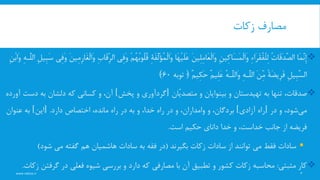 ‫زکات‬ ‫مصارف‬
www.nekoo.ir 6
‫َا‬‫م‬َِّ‫ن‬ِ‫إ‬ُ‫ت‬‫َا‬‫ق‬َ‫د‬َِّ‫ص‬‫ال‬ِ‫ء‬‫ا‬َ‫ر‬َ‫ق‬ُ‫ف‬ْ‫ل‬ِ‫ل‬ِ‫ن‬‫ِی‬‫ک‬‫َا‬‫س‬َ‫م‬ْ‫ل‬‫َا‬‫و‬َ‫ن‬‫ِی‬‫ل‬ِ‫م‬‫َا‬‫ع‬ْ‫ل‬‫َا‬‫و‬‫َا‬‫ه‬ْ‫ی‬َ‫ل‬َ‫ع‬ِ‫ة‬َ‫ف‬َِّ‫ل‬َ‫ؤ‬ُ‫م‬ْ‫ل‬‫َا‬‫و‬ْ‫م‬ُ‫ه‬ُ‫ب‬‫ُو‬‫ل‬ُ‫ق‬‫ِی‬‫ف‬َ‫و‬ِ‫ب‬‫َا‬‫ق‬ِِّ‫ر‬‫ال‬َ‫ن‬‫ِی‬‫م‬ِ‫ر‬‫َا‬‫غ‬ْ‫ل‬‫َا‬‫و‬‫ِی‬‫ف‬َ‫و‬َ‫س‬ِ‫ل‬‫ِی‬‫ب‬ِ‫ه‬‫ِّـ‬َ‫ل‬‫ال‬ِ‫ن‬ْ‫ب‬‫َا‬‫و‬
ِ‫ل‬‫ِی‬‫ب‬َِّ‫س‬‫ال‬ً‫ة‬َ‫ض‬‫ی‬ِ‫ر‬َ‫ف‬َ‫ن‬ِِّ‫م‬ِ‫ه‬‫ِّـ‬َ‫ل‬‫ال‬ُ‫ه‬‫ِّـ‬َ‫ل‬‫َال‬‫و‬ٌ‫م‬‫ِی‬‫ل‬َ‫ع‬ٌ‫م‬‫ِی‬‫ک‬َ‫ح‬﴿‫توبه‬60﴾
‫به‬ ‫تنها‬ ،‫صدقات‬‫تهیدستان‬‫و‬‫بینوایان‬‫و‬‫ِّان‬‫ی‬‫متصد‬[‫گردآورى‬‫پخش‬ ‫و‬]‫و‬ ،‫آن‬‫کسانى‬‫که‬‫د‬ ‫به‬ ‫دلشان‬‫آورده‬ ‫ست‬
‫شود‬‫مى‬‫در‬ ‫و‬ ،[‫راه‬‫آزادى‬]‫و‬ ،‫بردگان‬‫وامداران‬‫دارد‬ ‫اختصاص‬ ،‫مانده‬ ‫راه‬ ‫در‬ ‫به‬ ‫و‬ ،‫خدا‬ ‫راه‬ ‫در‬ ‫و‬ ،[ .‫این‬]‫عنوان‬ ‫به‬
‫فریضه‬‫خدا‬ ‫و‬ ،‫خداست‬ ‫جانب‬ ‫از‬‫داناى‬‫حکیم‬‫است‬.
‫بگیرند‬ ‫زکات‬ ‫سادات‬ ‫از‬ ‫توانند‬ ‫می‬ ‫فقط‬ ‫سادات‬(‫سادات‬ ‫به‬ ‫فقه‬ ‫در‬‫هاشمیان‬‫شود‬ ‫می‬ ‫گفته‬ ‫هم‬)
‫مثبتی‬ ‫کار‬:‫با‬ ‫آن‬ ‫تطبیق‬ ‫و‬ ‫کشور‬ ‫زکات‬ ‫محاسبه‬‫مصارفی‬‫گرفت‬ ‫در‬ ‫فعلی‬ ‫شیوه‬ ‫بررسی‬ ‫و‬ ‫دارد‬ ‫که‬‫زکات‬ ‫ن‬.
 