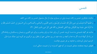 ‫خمس‬
www.nekoo.ir
‫کاهد‬ ‫می‬ ‫زکات‬ ‫و‬ ‫خمس‬ ‫مشمول‬ ‫مال‬ ‫از‬ ‫موارد‬ ‫بسیاری‬ ‫در‬ ‫ولی‬ ‫نیست‬ ‫زکات‬ ‫و‬ ‫خمس‬ ‫جایگزین‬ ‫مالیات‬.
َ‫و‬ْ‫ا‬‫ُو‬‫م‬َ‫ل‬ْ‫ع‬‫ا‬‫َا‬‫م‬َِّ‫ن‬َ‫أ‬‫ُم‬‫ت‬ْ‫م‬ِ‫ن‬َ‫غ‬‫ِّن‬ِ‫م‬ٍ‫ء‬‫شی‬َِّ‫ن‬َ‫أ‬َ‫ف‬ِ‫ه‬َِّ‫ل‬ِ‫ل‬ُ‫ه‬َ‫س‬ُ‫م‬ُ‫خ‬َ‫و‬ِ‫ل‬‫ُو‬‫س‬َِّ‫ر‬‫ِل‬‫ل‬َ‫و‬‫ِی‬‫ذ‬ِ‫ل‬‫ْبی‬‫ر‬ُ‫ق‬ْ‫ل‬‫ا‬َ‫و‬‫َی‬‫م‬‫َا‬‫ت‬‫ْی‬‫ل‬‫ا‬َ‫و‬ِ‫ن‬‫َاکی‬‫س‬َ‫م‬ْ‫ل‬‫ا‬َ‫و‬ِ‫ن‬ْ‫ب‬‫ا‬ِ‫ل‬‫ِی‬‫ب‬َِّ‫س‬‫ال‬‫ِن‬‫إ‬ُ‫ت‬‫کن‬ْ‫م‬‫ُم‬‫ت‬‫َن‬‫م‬‫َا‬‫ء‬ِ‫ه‬َِّ‫ل‬‫ِال‬‫ب‬َ‫و‬
‫َا‬‫م‬‫َا‬‫ن‬ْ‫ل‬َ‫ز‬‫َن‬‫أ‬‫َلی‬‫ع‬‫َا‬‫ن‬ِ‫د‬ْ‫ب‬َ‫ع‬َ‫م‬ْ‫و‬‫ی‬ِ‫ن‬‫َا‬‫ق‬ْ‫ر‬ُ‫ف‬ْ‫ل‬‫ا‬َ‫م‬ْ‫و‬‫ی‬‫َی‬‫ق‬َ‫ت‬ْ‫ل‬‫ا‬ِ‫ن‬‫َا‬‫ع‬ْ‫م‬َ‫ج‬ْ‫ل‬‫ا‬َ‫و‬ُ‫ه‬َِّ‫ل‬‫ال‬‫َلی‬‫ع‬ِّ‫ل‬‫ک‬ٍ‫ء‬‫شی‬‫ِیر‬‫د‬َ‫ق‬(‫انفال‬41)
‫گونه‬ ‫هر‬ ‫بدانید‬‫غنیمتی‬‫ذی‬ ‫برای‬ ‫و‬ ،‫پیامبر‬ ‫برای‬ ‫و‬ ،‫خدا‬ ‫برای‬ ‫آن‬ ‫خمس‬ ،‫آورید‬ ‫دست‬ ‫به‬‫القربی‬‫مسکینان‬ ‫و‬ ‫یتیمان‬ ‫و‬‫واماندگان‬ ‫و‬
‫راه‬ ‫در‬(‫آنها‬ ‫از‬)‫گروه‬ ‫دو‬ ‫درگیری‬ ‫روز‬ ،‫باطل‬ ‫از‬ ‫حق‬ ‫جدایی‬ ‫روز‬ ‫در‬ ‫خود‬ ‫بنده‬ ‫بر‬ ‫آنچه‬ ‫و‬ ‫خدا‬ ‫به‬ ‫اگر‬ ،‫است‬(‫بدر‬ ‫جنگ‬ ‫روز‬)‫نازل‬
‫ایمان‬ ،‫کردیم‬‫اید‬‫آورده‬.‫چیزی‬ ‫هر‬ ‫بر‬ ‫خداوند‬ ‫و‬‫تواناست‬
‫فقهای‬‫است‬ ‫جنگی‬ ‫غنیمت‬ ‫از‬ ‫تر‬ ‫گسترده‬ ‫فوق‬ ‫آیه‬ ‫در‬ ‫غنیمت‬ ‫معنای‬ ‫معتقدند‬ ‫شیعه‬.
7
 