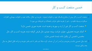 ‫کار‬ ‫و‬ ‫کسب‬ ‫منفعت‬ ‫خمس‬
www.nekoo.ir 8
‫خانواده‬ ‫و‬ ‫خود‬ ‫یکساله‬ ‫مخارج‬ ‫از‬ ‫بیش‬ ‫کار‬ ‫و‬ ‫کسب‬ ‫منفعت‬(‫مئونه‬=،‫مهمانی‬ ،‫خانواده‬ ‫و‬ ‫خود‬ ‫ساالنه‬ ‫حالل‬ ‫ی‬ ‫هزینه‬‫کفا‬‫رات‬،
‫و‬ ‫نقلیه‬ ‫وسیله‬ ،‫مسافرت‬...‫و‬ ‫حرام‬ ‫های‬ ‫هزینه‬ ‫از‬ ‫غیر‬‫تجمالت‬‫مورد‬ ‫بی‬ ‫تشریفات‬ ‫و‬)
‫و‬ ‫ارث‬ ‫از‬ ‫غیر‬ ‫کار‬ ‫و‬ ‫کسب‬ ‫منفعت‬‫مهریه‬‫است‬ ‫هدیه‬ ‫و‬.‫دارد‬ ‫خمس‬ ‫صوری‬ ‫هدیه‬!
‫م‬ ،‫کار‬ ‫و‬ ‫کسب‬ ‫هزینه‬ ،‫شده‬ ‫گرفته‬ ‫قرض‬ ‫مال‬ ،‫عیدی‬ ،‫بیمه‬ ‫غرامت‬ ،‫جوایز‬ ،‫تحصیلی‬ ‫هزینه‬ ‫کمک‬‫ال‬
‫مخمس‬(‫شده‬ ‫داده‬ ‫یکبار‬ ‫آن‬ ‫خمس‬)‫ندارد‬ ‫خمس‬.
‫سال‬ ‫باید‬‫خمسی‬‫قدر‬ ‫شب‬ ‫تا‬ ‫قدر‬ ‫شب‬ ‫مثال‬ ،‫کرد‬ ‫حساب‬ ‫آن‬ ‫در‬ ‫را‬ ‫درآمد‬ ‫و‬ ‫هزینه‬ ‫و‬ ‫داشت‬.‫ب‬ ‫انتقال‬ ‫قابل‬ ‫درآمد‬ ‫و‬ ‫هزینه‬‫سال‬ ‫ه‬
‫نیست‬ ‫قبل‬ ‫و‬ ‫بعد‬.
 