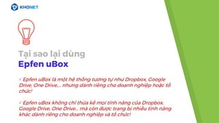 Tại sao lại dùng
Epfen uBox
Epfen uBox là một hệ thống tương tự như Dropbox, Google
Drive, One Drive,... nhưng dành riêng cho doanh nghiệp hoặc tổ
chức!
Epfen uBox không chỉ thừa kế mọi tính năng của Dropbox,
Google Drive, One Drive... mà còn được trang bị nhiều tính năng
khác dành riêng cho doanh nghiệp và tổ chức!
 