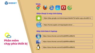 Phần mềm
chạy phía thiết bị
https://play.google.com/store/apps/details?id=epfen.app.ubox&hl=vi
https://itunes.apple.com/app/apple-store/.....
https://ubox.khonet.com/s/I2JqN0Rfmo6BdrQ
https://ubox.khonet.com/s/I2JqN0Rfmo6BdrQ
Điện thoại & máy tính bảng
Máy tính bàn & laptop
https://ubox.khonet.com/s/I2JqN0Rfmo6BdrQ
Web:
 