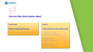 Cần tìm hiểu thêm Epfen uBox?
Websites:
https://ubox.epfen.com
Demo:
https://demo-ubox.epfen.com
Username: manager
Password: manager@123
Username: sales
Password: sales@123
Username: tech
Password: tech@123
 