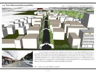 ๓ - ๗
ภาพที่ ๓ – ๖ แสดงทัศนียภาพตามแนวทางการพัฒนาพื้นที่บริเวณถนนหลังเมือง
ภาพที่ ๓ - ๗ แสดงสภาพก่อนการพัฒนาพื้นที่บริเวณถนนหลังเมือง
๓.๒ โครงกำรพัฒนำถนนคนเดินบนถนนหลังเมือง
โครงการถนนคนเดิน บนถนนหลังเมือง เป็นการอนุรักษ์ย่านการค้าเก่าและอาคารเก่า โดยการพัฒนาให้เป็นพื้นที่การค้า ร้านอาหาร
แหล่งท่องเที่ยว เพิ่มกิจกรรมที่หลากหลาย เป็นแหล่งเรียนรู้ ประวัติศาสตร์ วัฒนธรรม สถาปัตยกรรม โดยสนับสนุนการค้าในอาคารดั้งเดิมโดยไม่มีการ
รื้อถอน เนื่องจากสภาพเดิมเป็นบ้านไม้ ๒ ชั้นและเรือนแถวชั้นเดียวที่ใช้เป็นร้านขายของช่า ด่าเนินกิจการจากเจ้าของเดิมอยู่ มีการประกอบกิจการ
มาตั้งแต่อดีตมีประวัติศาสตร์มายาวนาน บางหลังสามารถได้รับการอนุรักษ์แต่ปรับเปลี่ยนการใช้งาน (Adaptive Reuse) จากที่พักอาศัยเป็นร้านอาหาร
เพื่อรองรับกลุ่มผู้ประกอบการและลูกค้ารุ่นใหม่ และเสนอให้เป็นพื้นที่จัดงานถนนคนเดินในเมืองที่มีการค้าเล็ก ๆ ช่วยสร้างอัตลักษณ์ของสถานที่
ให้ชัดเจนมากขึ้น ส่งเสริมเศรษฐกิจให้ดีขึ้นด้วยการท่องเที่ยวเชิงอนุรักษ์ให้มีสภาพสิ่งแวดล้อมที่ดี
 