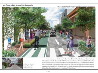 ๓.๖ โครงกำรพัฒนำย่ำนมหำวิทยำลัยขอนแก่น ภาพที่ ๓ – ๓๕ แสดงทัศนียภาพตามแนวทางการพัฒนาพื้นที่บริเวณย่านมหาวิทยาลัยขอนแก่น
ภาพที่ ๓ –๓๖ แสดงสภาพ
ปัจจุบันบริเวณพื้นที่ย่าน
มหาวิทยาลัยขอนแก่น
โครงการพัฒนาย่านมหาวิทยาลัยขอนแก่น เป็นการพัฒนาพื้นที่เพื่อให้เป็นศูนย์รวมกิจกรรมคาร์บอนต่่าของวัยรุ่น
วัยท่างาน ในย่านมหาวิทยาลัย เชื่อมโยงการเดินเท้าทั่วทั้งพื้นที่ ประกอบด้วยกิจกรรมการค้าการบริการที่เป็นมิตรต่อสิ่งแวดล้อม
สนับสนุนกิจกรรมถนนคนเดินและการขายของผลงานศิลปะจากเยาวชนในบริเวณริมบึงหนองแวง ในพื้นที่ศึกษานี้ยังมีพื้นที่ที่มีท่าเล
ที่ตั้งใกล้กับสถานีรถไฟฟ้า จึงสนับสนุนให้มีการพัฒนาเป็นศูนย์การค้า ศูนย์รวมกิจกรรม เพื่อตอบรับกับความต้องการที่เพิ่มขึ้น
ลักษณะโครงการเป็นกลุ่มอาคาร ๒-๓ ชั้น กระจายตัวในแนวราบ และมีสภาพแวดล้อมที่มีพื้นที่สีเขียวเป็นส่วนใหญ่ โดยใช้ต้นไม้
เดิมในพื้นที่ให้มากที่สุด เพื่อให้ร่มเงาและบรรยากาศที่สนับสนุนกับวิถีชีวิตคาร์บอนต่่า
๓ - ๒๖
 