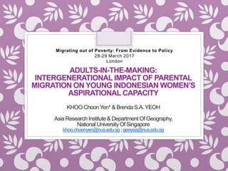ADULTS-IN-THE-MAKING:
INTERGENERATIONAL IMPACT OF PARENTAL
MIGRATION ON YOUNG INDONESIAN WOMEN’S
ASPIRATIONAL CAPACITY
KHOO ChoonYen* & Brenda S.A.YEOH
Asia Research Institute& Department Of Geography,
National University Of Singapore
khoo.choonyen@nus.edu.sg; geoysa@nus.edu.sg
Migrating out of Poverty: From Evidence to Policy
28-29 March 2017
London
 