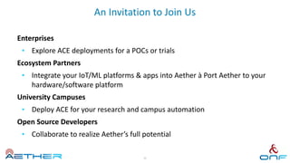 An Invitation to Join Us
Enterprises
• Explore ACE deployments for a POCs or trials
Ecosystem Partners
• Integrate your IoT/ML platforms & apps into Aether à Port Aether to your
hardware/software platform
University Campuses
• Deploy ACE for your research and campus automation
Open Source Developers
• Collaborate to realize Aether’s full potential
36
 