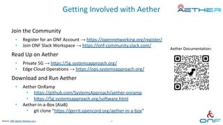Getting Involved with Aether
Join the Community
• Register for an ONF Account → https://opennetworking.org/register/
• Join ONF Slack Workspace → https://onf-community.slack.com/
Read Up on Aether
• Private 5G → https://5g.systemsapproach.org/
• Edge Cloud Operations → https://ops.systemsapproach.org/
Download and Run Aether
• Aether OnRamp
• https://github.com/SystemsApproach/aether-onramp
• https://5g.systemsapproach.org/software.html
• Aether-in-a-Box (AiaB)
• git clone "https://gerrit.opencord.org/aether-in-a-box"
Aether Documentation:
38
Source: ONF Aether Techinar v2.1
 