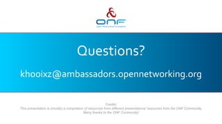 Questions?
khooixz@ambassadors.opennetworking.org
Credits:
This presentation is (mostly) a compilation of resources from different presentations/ resources from the ONF Community.
Many thanks to the ONF Community!
 