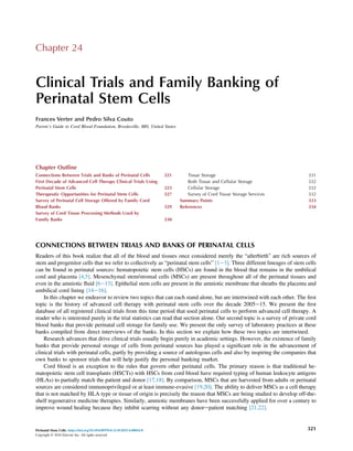 Chapter 24
Clinical Trials and Family Banking of
Perinatal Stem Cells
Frances Verter and Pedro Silva Couto
Parent’s Guide to Cord Blood Foundation, Brookeville, MD, United States
Chapter Outline
Connections Between Trials and Banks of Perinatal Cells 321
First Decade of Advanced Cell Therapy Clinical Trials Using
Perinatal Stem Cells 323
Therapeutic Opportunities for Perinatal Stem Cells 327
Survey of Perinatal Cell Storage Offered by Family Cord
Blood Banks 329
Survey of Cord Tissue Processing Methods Used by
Family Banks 330
Tissue Storage 331
Both Tissue and Cellular Storage 332
Cellular Storage 332
Survey of Cord Tissue Storage Services 332
Summary Points 333
References 334
CONNECTIONS BETWEEN TRIALS AND BANKS OF PERINATAL CELLS
Readers of this book realize that all of the blood and tissues once considered merely the “afterbirth” are rich sources of
stem and progenitor cells that we refer to collectively as “perinatal stem cells” [1e3]. Three different lineages of stem cells
can be found in perinatal sources: hematopoietic stem cells (HSCs) are found in the blood that remains in the umbilical
cord and placenta [4,5]. Mesenchymal stem/stromal cells (MSCs) are present throughout all of the perinatal tissues and
even in the amniotic ﬂuid [6e13]. Epithelial stem cells are present in the amniotic membrane that sheaths the placenta and
umbilical cord lining [14e16].
In this chapter we endeavor to review two topics that can each stand alone, but are intertwined with each other. The ﬁrst
topic is the history of advanced cell therapy with perinatal stem cells over the decade 2005e15. We present the ﬁrst
database of all registered clinical trials from this time period that used perinatal cells to perform advanced cell therapy. A
reader who is interested purely in the trial statistics can read that section alone. Our second topic is a survey of private cord
blood banks that provide perinatal cell storage for family use. We present the only survey of laboratory practices at these
banks compiled from direct interviews of the banks. In this section we explain how these two topics are intertwined.
Research advances that drive clinical trials usually begin purely in academic settings. However, the existence of family
banks that provide personal storage of cells from perinatal sources has played a signiﬁcant role in the advancement of
clinical trials with perinatal cells, partly by providing a source of autologous cells and also by inspiring the companies that
own banks to sponsor trials that will help justify the personal banking market.
Cord blood is an exception to the rules that govern other perinatal cells. The primary reason is that traditional he-
matopoietic stem cell transplants (HSCTs) with HSCs from cord blood have required typing of human leukocyte antigens
(HLAs) to partially match the patient and donor [17,18]. By comparison, MSCs that are harvested from adults or perinatal
sources are considered immunoprivileged or at least immune-evasive [19,20]. The ability to deliver MSCs as a cell therapy
that is not matched by HLA type or tissue of origin is precisely the reason that MSCs are being studied to develop off-the-
shelf regenerative medicine therapies. Similarly, amniotic membranes have been successfully applied for over a century to
improve wound healing because they inhibit scarring without any donorepatient matching [21,22].
Perinatal Stem Cells. https://doi.org/10.1016/B978-0-12-812015-6.00024-8
Copyright © 2018 Elsevier Inc. All rights reserved.
321
 