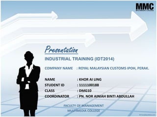 Presentation
COMPANY NAME : ROYAL MALAYSIAN CUSTOMS IPOH, PERAK.
NAME : KHOR AI LING
STUDENT ID : 1111100188
CLASS : DMG10
COORDINATOR : PN. NOR AINIAH BINTI ABDULLAH
INDUSTRIAL TRAINING (IDT2014)
FACULTY OF MANAGEMENT
MULTIMEDIA COLLEGE
 