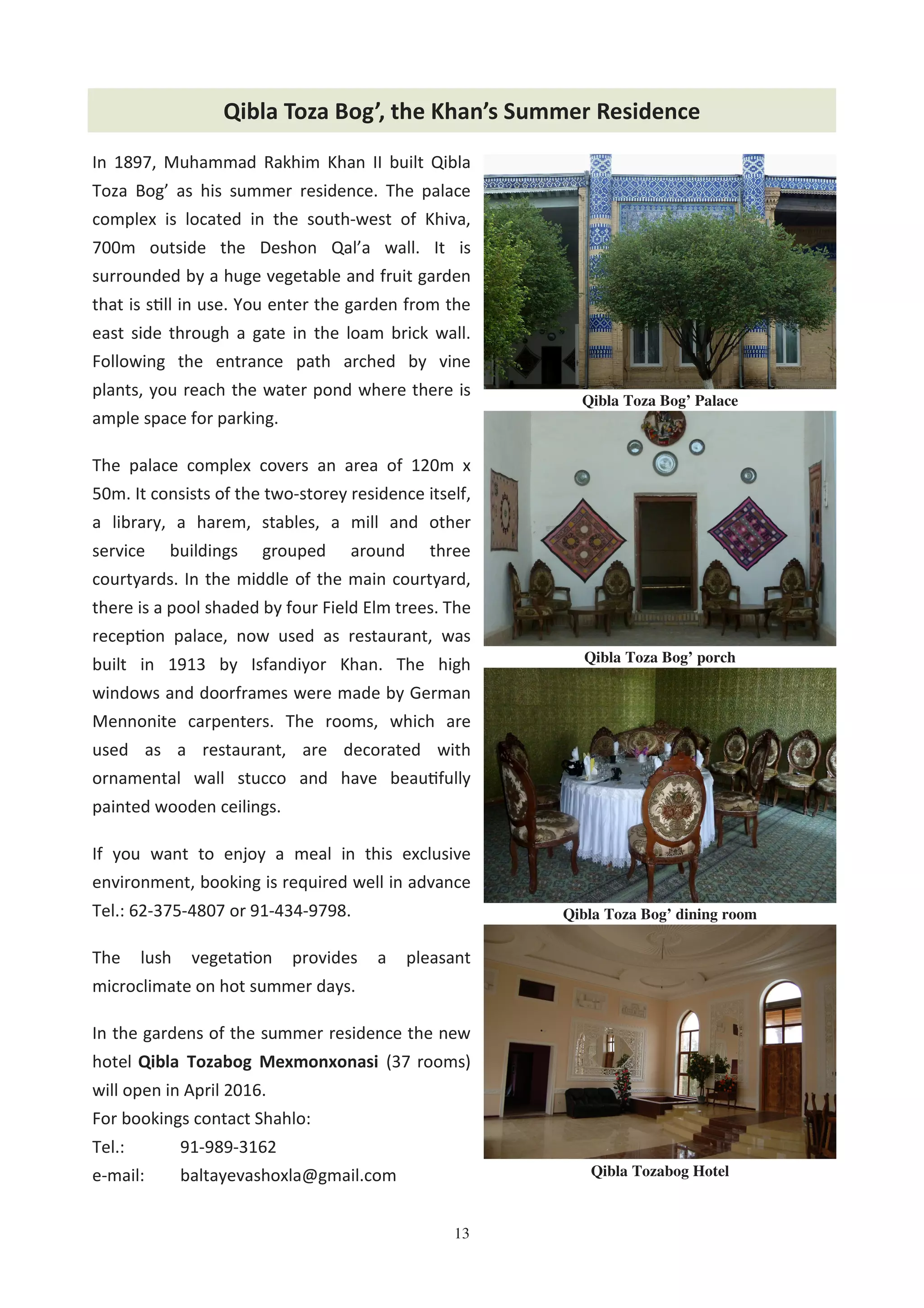 13
In 1897, Muhammad Rakhim Khan II built Qibla
Toza Bog’ as his summer residence. The palace
complex is located in the south-west of Khiva,
700m outside the Deshon Qal’a wall. It is
surrounded by a huge vegetable and fruit garden
that is s%ll in use. You enter the garden from the
east side through a gate in the loam brick wall.
Following the entrance path arched by vine
plants, you reach the water pond where there is
ample space for parking.
The palace complex covers an area of 120m x
50m. It consists of the two-storey residence itself,
a library, a harem, stables, a mill and other
service buildings grouped around three
courtyards. In the middle of the main courtyard,
there is a pool shaded by four Field Elm trees. The
recep%on palace, now used as restaurant, was
built in 1913 by Isfandiyor Khan. The high
windows and doorframes were made by German
Mennonite carpenters. The rooms, which are
used as a restaurant, are decorated with
ornamental wall stucco and have beau%fully
painted wooden ceilings.
If you want to enjoy a meal in this exclusive
environment, booking is required well in advance
Tel.: 62-375-4807 or 91-434-9798.
The lush vegeta%on provides a pleasant
microclimate on hot summer days.
In the gardens of the summer residence the new
hotel Qibla Tozabog Mexmonxonasi (37 rooms)
will open in April 2016.
For bookings contact Shahlo:
Tel.: 91-989-3162
e-mail: baltayevashoxla@gmail.com
Qibla Toza Bog’, the Khan’s Summer Residence
Qibla Toza Bog’ dining room
Qibla Toza Bog’ Palace
Qibla Toza Bog’ porch
Qibla Tozabog Hotel
 