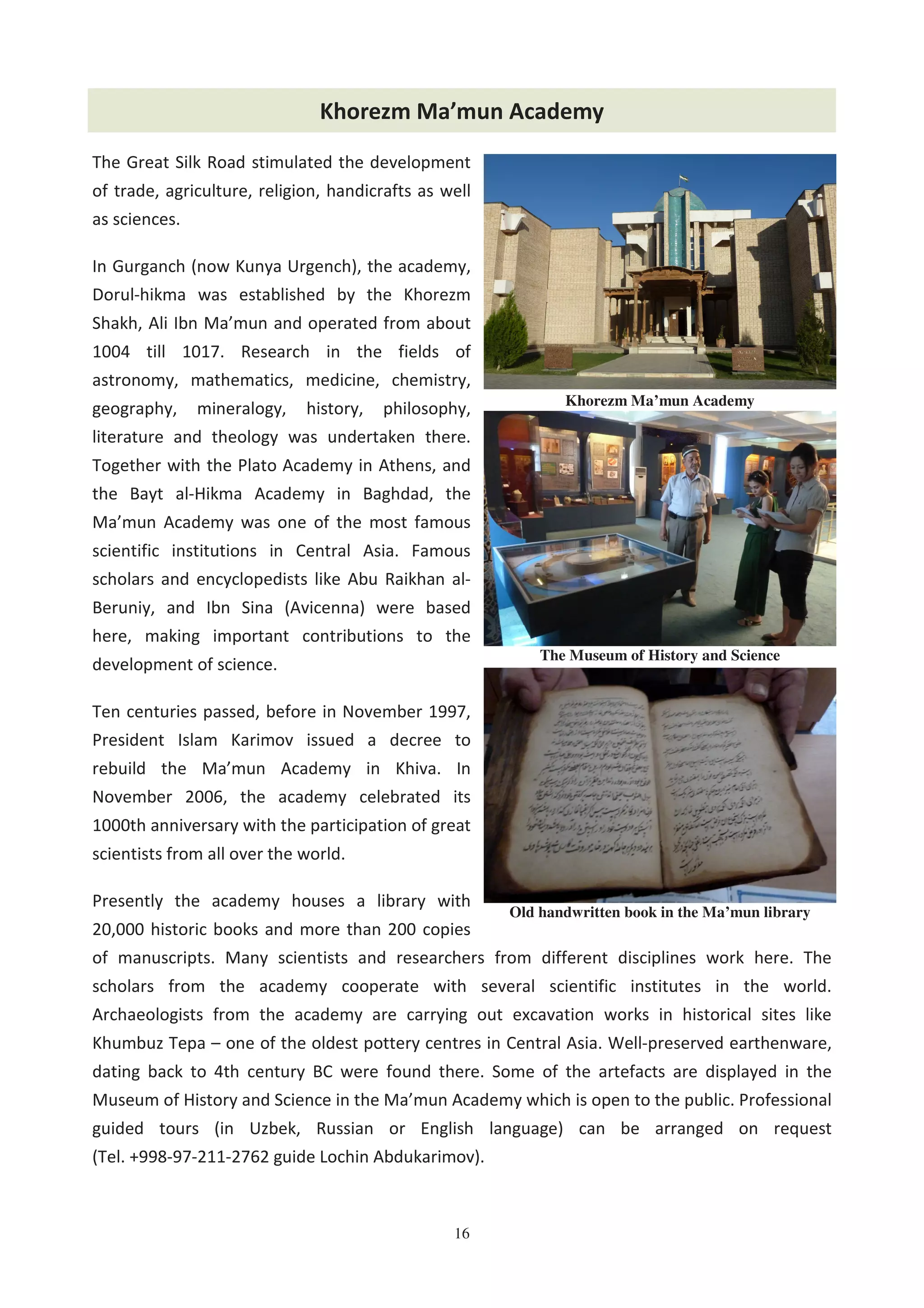 16
Khorezm Ma’mun Academy
The Great Silk Road stimulated the development
of trade, agriculture, religion, handicrafts as well
as sciences.
In Gurganch (now Kunya Urgench), the academy,
Dorul-hikma was established by the Khorezm
Shakh, Ali Ibn Ma’mun and operated from about
1004 till 1017. Research in the fields of
astronomy, mathematics, medicine, chemistry,
geography, mineralogy, history, philosophy,
literature and theology was undertaken there.
Together with the Plato Academy in Athens, and
the Bayt al-Hikma Academy in Baghdad, the
Ma’mun Academy was one of the most famous
scientific institutions in Central Asia. Famous
scholars and encyclopedists like Abu Raikhan al-
Beruniy, and Ibn Sina (Avicenna) were based
here, making important contributions to the
development of science.
Ten centuries passed, before in November 1997,
President Islam Karimov issued a decree to
rebuild the Ma’mun Academy in Khiva. In
November 2006, the academy celebrated its
1000th anniversary with the participation of great
scientists from all over the world.
Presently the academy houses a library with
20,000 historic books and more than 200 copies
of manuscripts. Many scientists and researchers from different disciplines work here. The
scholars from the academy cooperate with several scientific institutes in the world.
Archaeologists from the academy are carrying out excavation works in historical sites like
Khumbuz Tepa – one of the oldest pottery centres in Central Asia. Well-preserved earthenware,
dating back to 4th century BC were found there. Some of the artefacts are displayed in the
Museum of History and Science in the Ma’mun Academy which is open to the public. Professional
guided tours (in Uzbek, Russian or English language) can be arranged on request
(Tel. +998-97-211-2762 guide Lochin Abdukarimov).
The Museum of History and Science
Khorezm Ma’mun Academy
Old handwritten book in the Ma’mun library
 