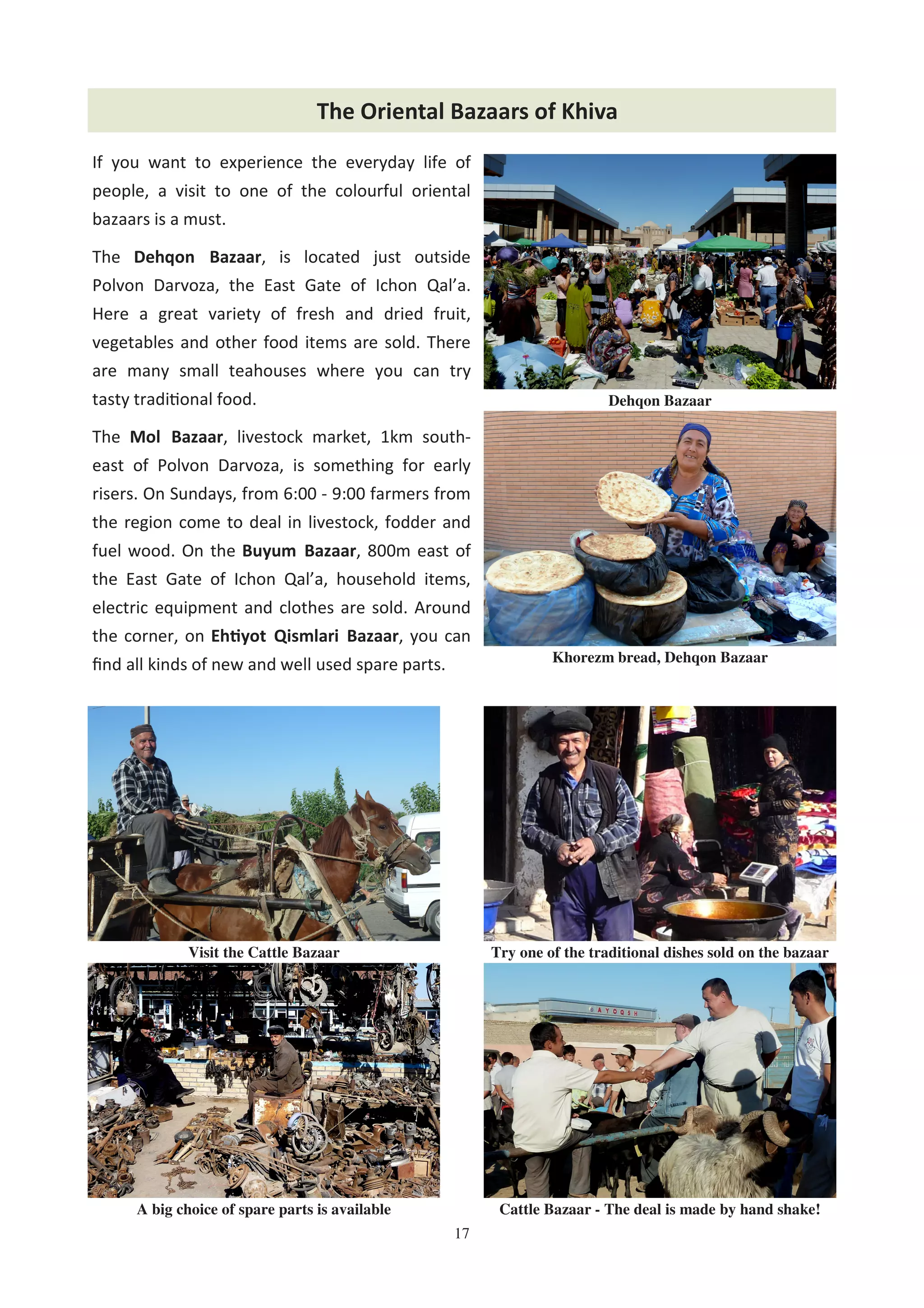 17
The Oriental Bazaars of Khiva
If you want to experience the everyday life of
people, a visit to one of the colourful oriental
bazaars is a must.
The Dehqon Bazaar, is located just outside
Polvon Darvoza, the East Gate of Ichon Qal’a.
Here a great variety of fresh and dried fruit,
vegetables and other food items are sold. There
are many small teahouses where you can try
tasty tradi%onal food.
The Mol Bazaar, livestock market, 1km south-
east of Polvon Darvoza, is something for early
risers. On Sundays, from 6:00 - 9:00 farmers from
the region come to deal in livestock, fodder and
fuel wood. On the Buyum Bazaar, 800m east of
the East Gate of Ichon Qal’a, household items,
electric equipment and clothes are sold. Around
the corner, on Eh yot Qismlari Bazaar, you can
ﬁnd all kinds of new and well used spare parts.
Cattle Bazaar - The deal is made by hand shake!A big choice of spare parts is available
Visit the Cattle Bazaar Try one of the traditional dishes sold on the bazaar
Khorezm bread, Dehqon Bazaar
Dehqon Bazaar
 