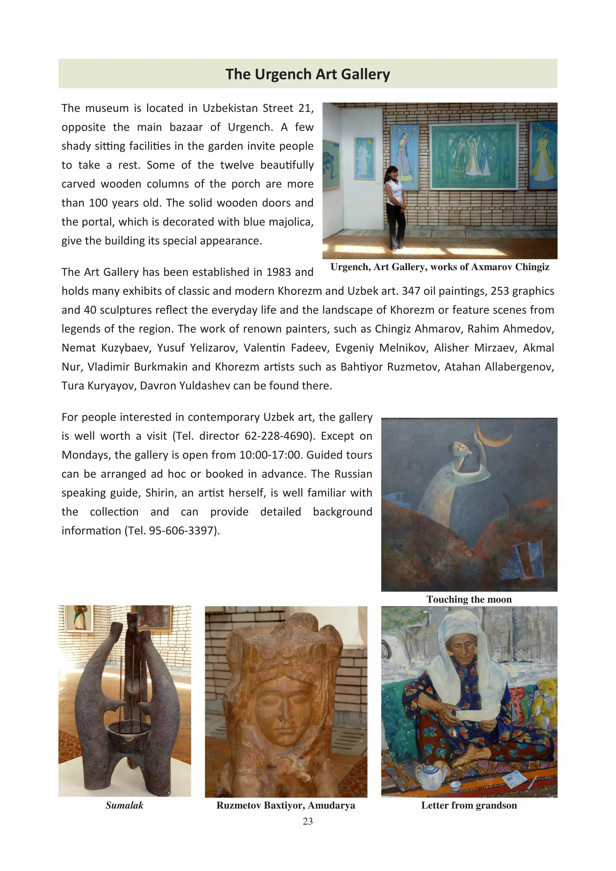 23
The Urgench Art Gallery
The museum is located in Uzbekistan Street 21,
opposite the main bazaar of Urgench. A few
shady si4ng facili es in the garden invite people
to take a rest. Some of the twelve beau fully
carved wooden columns of the porch are more
than 100 years old. The solid wooden doors and
the portal, which is decorated with blue majolica,
give the building its special appearance.
The Art Gallery has been established in 1983 and
holds many exhibits of classic and modern Khorezm and Uzbek art. 347 oil pain ngs, 253 graphics
and 40 sculptures reﬂect the everyday life and the landscape of Khorezm or feature scenes from
legends of the region. The work of renown painters, such as Chingiz Ahmarov, Rahim Ahmedov,
Nemat Kuzybaev, Yusuf Yelizarov, Valen n Fadeev, Evgeniy Melnikov, Alisher Mirzaev, Akmal
Nur, Vladimir Burkmakin and Khorezm ar sts such as Bah yor Ruzmetov, Atahan Allabergenov,
Tura Kuryayov, Davron Yuldashev can be found there.
For people interested in contemporary Uzbek art, the gallery
is well worth a visit (Tel. director 62-228-4690). Except on
Mondays, the gallery is open from 10:00-17:00. Guided tours
can be arranged ad hoc or booked in advance. The Russian
speaking guide, Shirin, an ar st herself, is well familiar with
the collec on and can provide detailed background
informa on (Tel. 95-606-3397).
Urgench, Art Gallery, works of Axmarov Chingiz
Touching the moon
Letter from grandsonRuzmetov Baxtiyor, AmudaryaSumalak
 