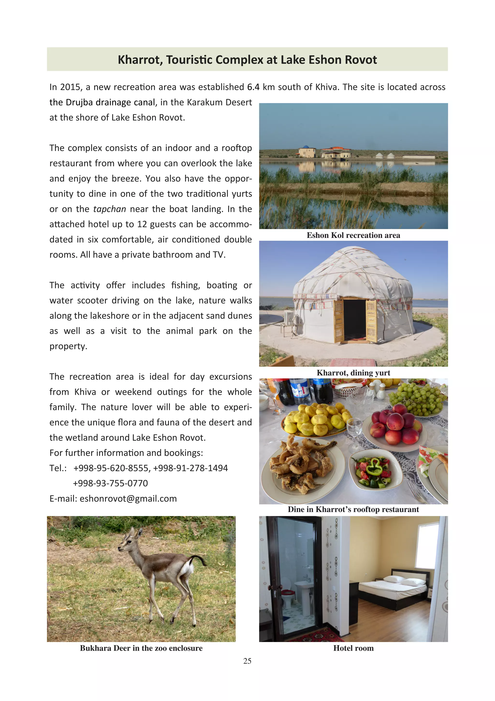 25
Chodra HovliKharrot, Touris'c Complex at Lake Eshon Rovot
In 2015, a new recrea on area was established 6.4 km south of Khiva. The site is located across
the Drujba drainage canal, in the Karakum Desert
at the shore of Lake Eshon Rovot.
The complex consists of an indoor and a rooFop
restaurant from where you can overlook the lake
and enjoy the breeze. You also have the oppor-
tunity to dine in one of the two tradi onal yurts
or on the tapchan near the boat landing. In the
a"ached hotel up to 12 guests can be accommo-
dated in six comfortable, air condi oned double
rooms. All have a private bathroom and TV.
The ac vity oﬀer includes ﬁshing, boa ng or
water scooter driving on the lake, nature walks
along the lakeshore or in the adjacent sand dunes
as well as a visit to the animal park on the
property.
The recrea on area is ideal for day excursions
from Khiva or weekend ou ngs for the whole
family. The nature lover will be able to experi-
ence the unique ﬂora and fauna of the desert and
the wetland around Lake Eshon Rovot.
For further informa on and bookings:
Tel.: +998-95-620-8555, +998-91-278-1494
+998-93-755-0770
E-mail: eshonrovot@gmail.com
Kharrot, dining yurt
Eshon Kol recreation area
Dine in Kharrot’s rooftop restaurant
Bukhara Deer in the zoo enclosure Hotel room
 