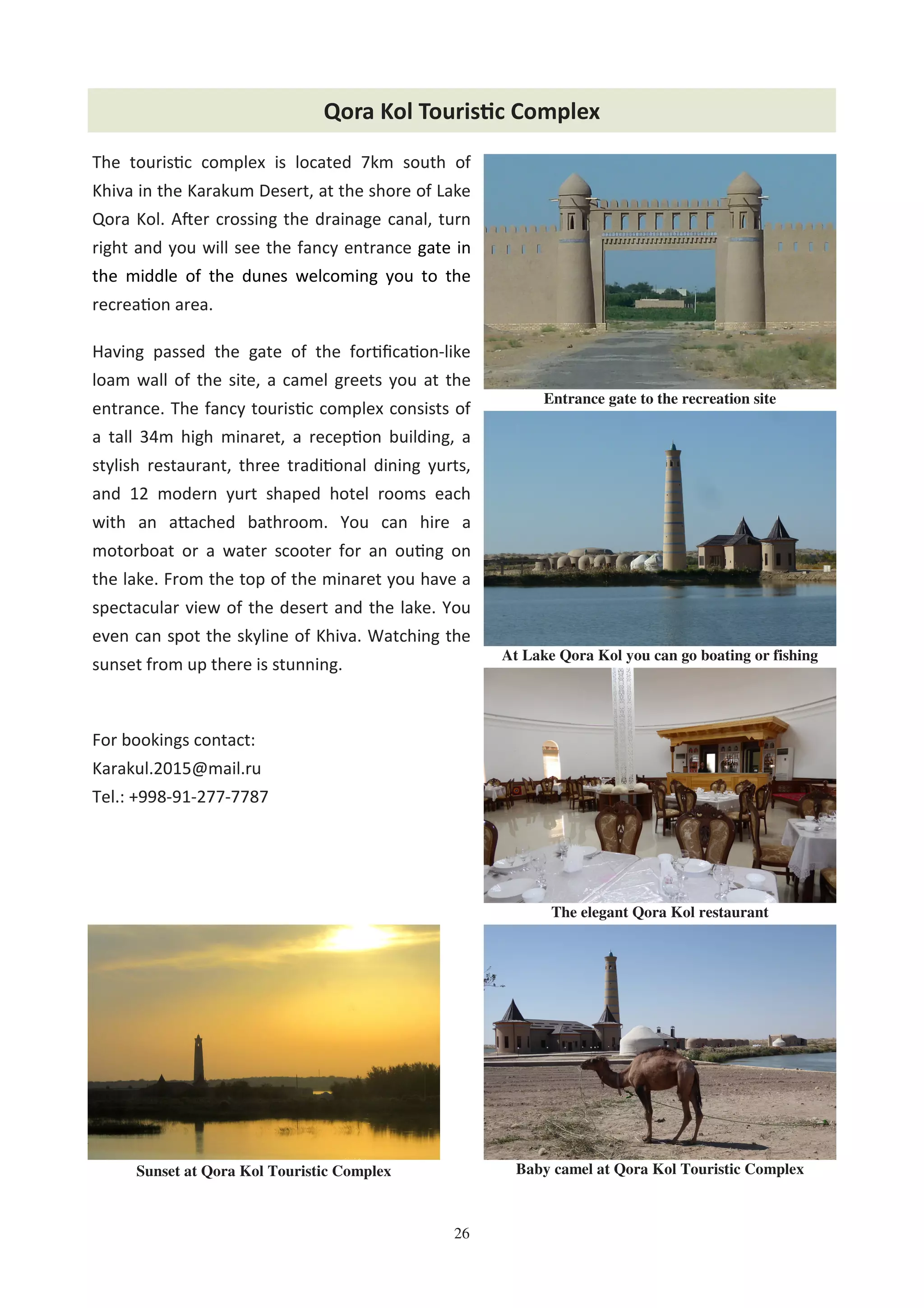 26
Qora Kol Touris'c Complex
Baby camel at Qora Kol Touristic Complex
At Lake Qora Kol you can go boating or fishing
The elegant Qora Kol restaurant
The touris c complex is located 7km south of
Khiva in the Karakum Desert, at the shore of Lake
Qora Kol. AFer crossing the drainage canal, turn
right and you will see the fancy entrance gate in
the middle of the dunes welcoming you to the
recrea on area.
Having passed the gate of the for ﬁca on-like
loam wall of the site, a camel greets you at the
entrance. The fancy touris c complex consists of
a tall 34m high minaret, a recep on building, a
stylish restaurant, three tradi onal dining yurts,
and 12 modern yurt shaped hotel rooms each
with an a"ached bathroom. You can hire a
motorboat or a water scooter for an ou ng on
the lake. From the top of the minaret you have a
spectacular view of the desert and the lake. You
even can spot the skyline of Khiva. Watching the
sunset from up there is stunning.
For bookings contact:
Karakul.2015@mail.ru
Tel.: +998-91-277-7787
Entrance gate to the recreation site
Sunset at Qora Kol Touristic Complex
 