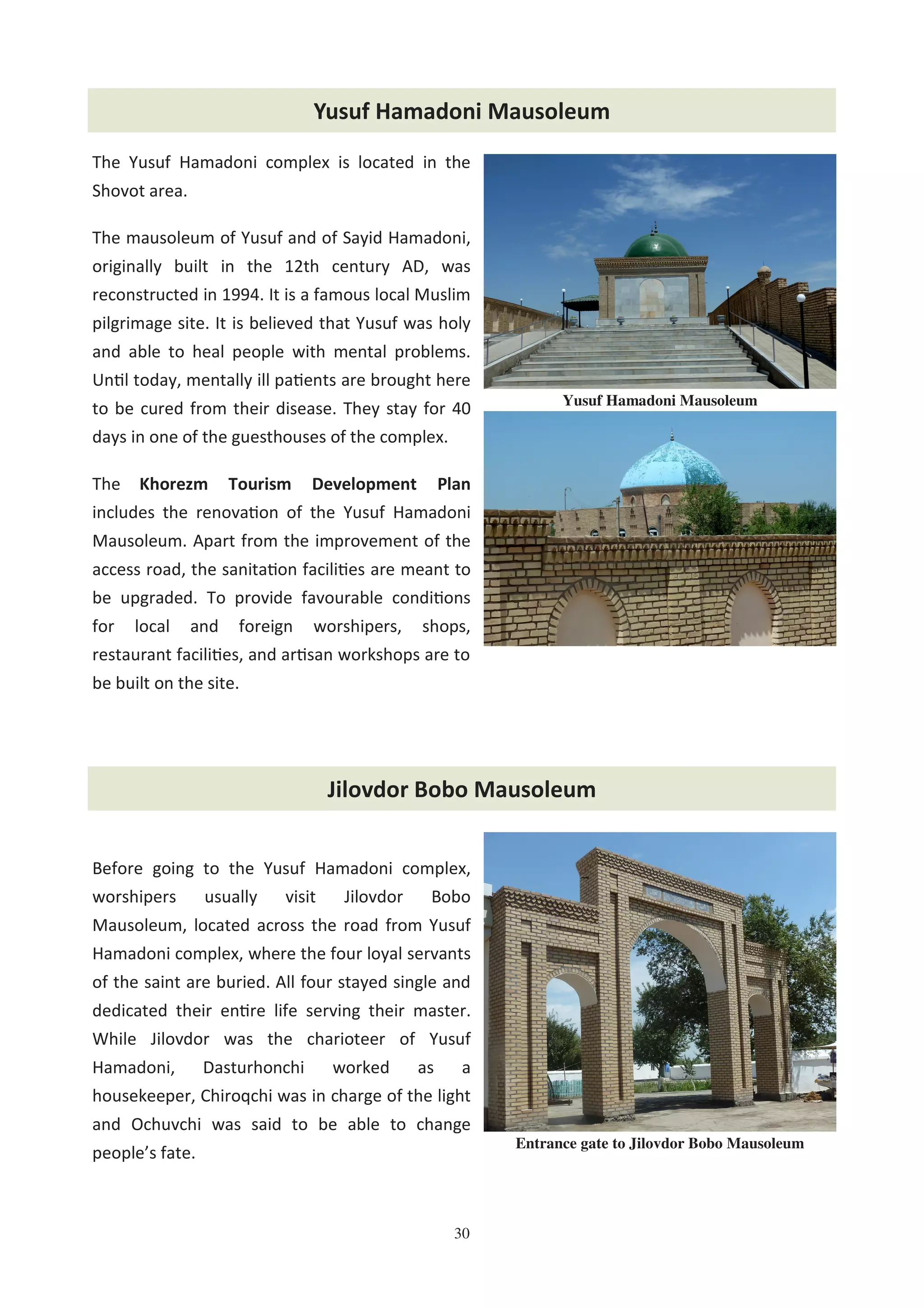 30
The Yusuf Hamadoni complex is located in the
Shovot area.
The mausoleum of Yusuf and of Sayid Hamadoni,
originally built in the 12th century AD, was
reconstructed in 1994. It is a famous local Muslim
pilgrimage site. It is believed that Yusuf was holy
and able to heal people with mental problems.
Un l today, mentally ill pa ents are brought here
to be cured from their disease. They stay for 40
days in one of the guesthouses of the complex.
The Khorezm Tourism Development Plan
includes the renova on of the Yusuf Hamadoni
Mausoleum. Apart from the improvement of the
access road, the sanita on facili es are meant to
be upgraded. To provide favourable condi ons
for local and foreign worshipers, shops,
restaurant facili es, and ar san workshops are to
be built on the site.
Before going to the Yusuf Hamadoni complex,
worshipers usually visit Jilovdor Bobo
Mausoleum, located across the road from Yusuf
Hamadoni complex, where the four loyal servants
of the saint are buried. All four stayed single and
dedicated their en re life serving their master.
While Jilovdor was the charioteer of Yusuf
Hamadoni, Dasturhonchi worked as a
housekeeper, Chiroqchi was in charge of the light
and Ochuvchi was said to be able to change
people’s fate.
Entrance gate to Jilovdor Bobo Mausoleum
Yusuf Hamadoni Mausoleum
Jilovdor Bobo Mausoleum
Yusuf Hamadoni Mausoleum
 