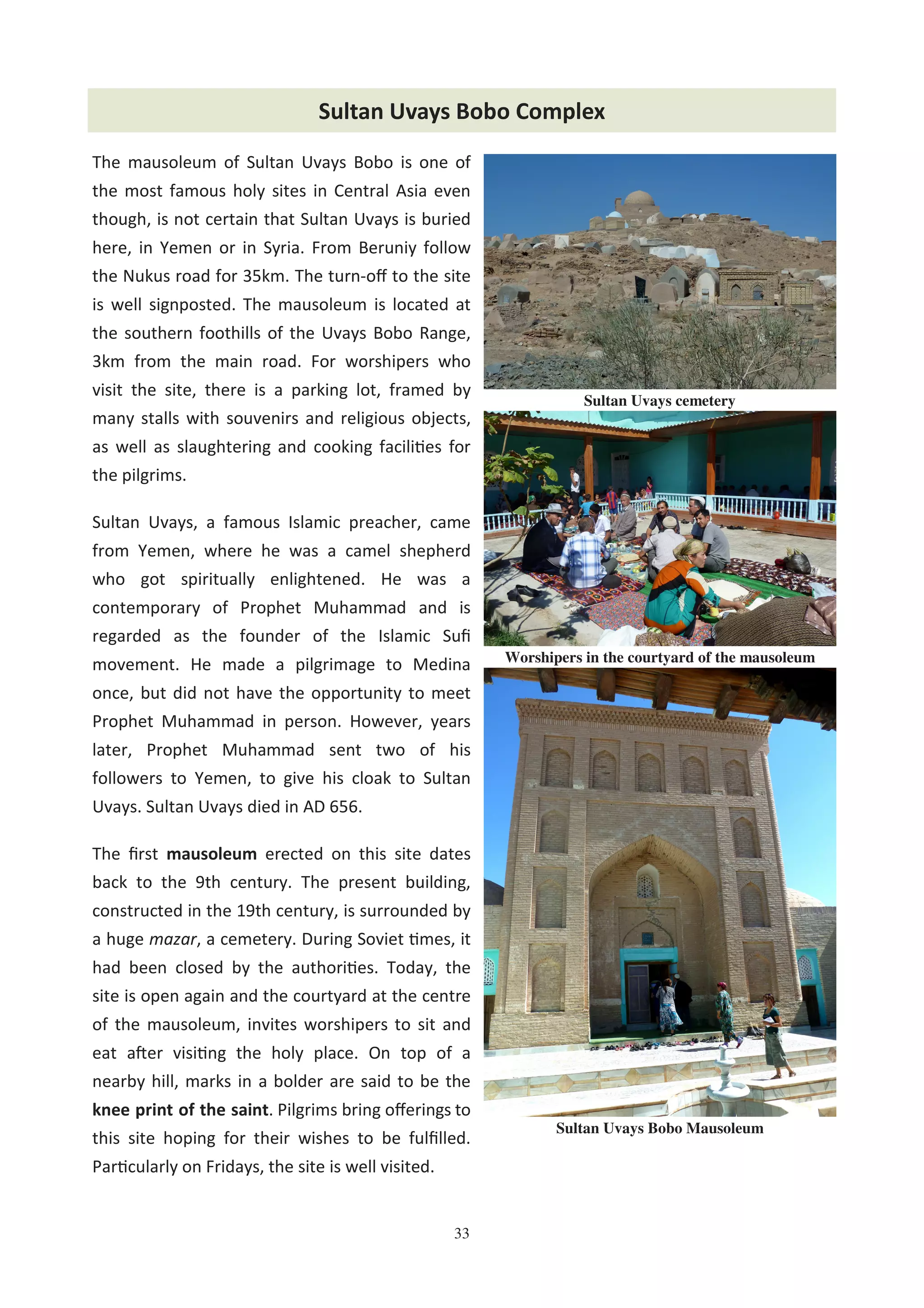 33
The mausoleum of Sultan Uvays Bobo is one of
the most famous holy sites in Central Asia even
though, is not certain that Sultan Uvays is buried
here, in Yemen or in Syria. From Beruniy follow
the Nukus road for 35km. The turn-oﬀ to the site
is well signposted. The mausoleum is located at
the southern foothills of the Uvays Bobo Range,
3km from the main road. For worshipers who
visit the site, there is a parking lot, framed by
many stalls with souvenirs and religious objects,
as well as slaughtering and cooking facili0es for
the pilgrims.
Sultan Uvays, a famous Islamic preacher, came
from Yemen, where he was a camel shepherd
who got spiritually enlightened. He was a
contemporary of Prophet Muhammad and is
regarded as the founder of the Islamic Suﬁ
movement. He made a pilgrimage to Medina
once, but did not have the opportunity to meet
Prophet Muhammad in person. However, years
later, Prophet Muhammad sent two of his
followers to Yemen, to give his cloak to Sultan
Uvays. Sultan Uvays died in AD 656.
The ﬁrst mausoleum erected on this site dates
back to the 9th century. The present building,
constructed in the 19th century, is surrounded by
a huge mazar, a cemetery. During Soviet 0mes, it
had been closed by the authori0es. Today, the
site is open again and the courtyard at the centre
of the mausoleum, invites worshipers to sit and
eat aHer visi0ng the holy place. On top of a
nearby hill, marks in a bolder are said to be the
knee print of the saint. Pilgrims bring oﬀerings to
this site hoping for their wishes to be fulﬁlled.
Par0cularly on Fridays, the site is well visited.
Sultan Uvays Bobo Complex
Sultan Uvays cemetery
Worshipers in the courtyard of the mausoleum
Sultan Uvays Bobo Mausoleum
 