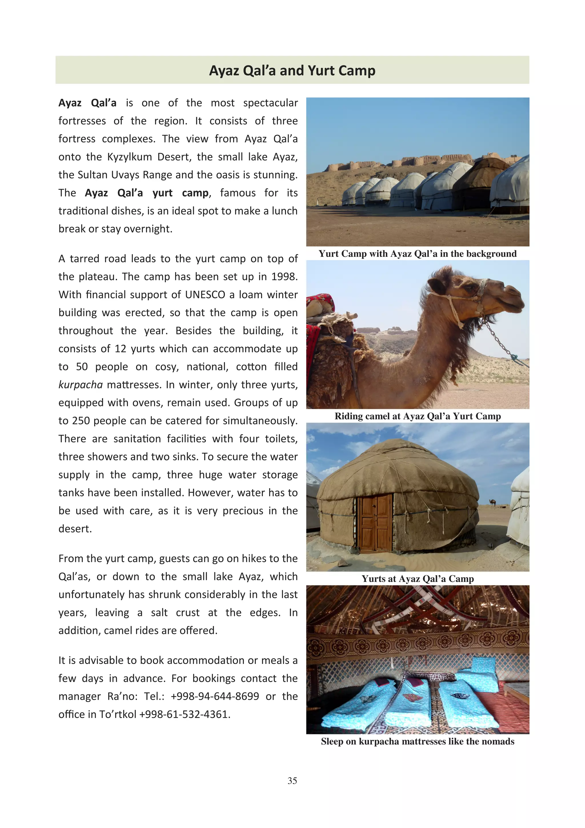 35
Ayaz Qal’a is one of the most spectacular
fortresses of the region. It consists of three
fortress complexes. The view from Ayaz Qal’a
onto the Kyzylkum Desert, the small lake Ayaz,
the Sultan Uvays Range and the oasis is stunning.
The Ayaz Qal’a yurt camp, famous for its
tradi0onal dishes, is an ideal spot to make a lunch
break or stay overnight.
A tarred road leads to the yurt camp on top of
the plateau. The camp has been set up in 1998.
With ﬁnancial support of UNESCO a loam winter
building was erected, so that the camp is open
throughout the year. Besides the building, it
consists of 12 yurts which can accommodate up
to 50 people on cosy, na0onal, co@on ﬁlled
kurpacha ma@resses. In winter, only three yurts,
equipped with ovens, remain used. Groups of up
to 250 people can be catered for simultaneously.
There are sanita0on facili0es with four toilets,
three showers and two sinks. To secure the water
supply in the camp, three huge water storage
tanks have been installed. However, water has to
be used with care, as it is very precious in the
desert.
From the yurt camp, guests can go on hikes to the
Qal’as, or down to the small lake Ayaz, which
unfortunately has shrunk considerably in the last
years, leaving a salt crust at the edges. In
addi0on, camel rides are oﬀered.
It is advisable to book accommoda0on or meals a
few days in advance. For bookings contact the
manager Ra’no: Tel.: +998-94-644-8699 or the
oﬃce in To’rtkol +998-61-532-4361.
Ayaz Qal’a and Yurt Camp
Yurts at Ayaz Qal’a Camp
Yurt Camp with Ayaz Qal’a in the background
Sleep on kurpacha mattresses like the nomads
Riding camel at Ayaz Qal’a Yurt Camp
 