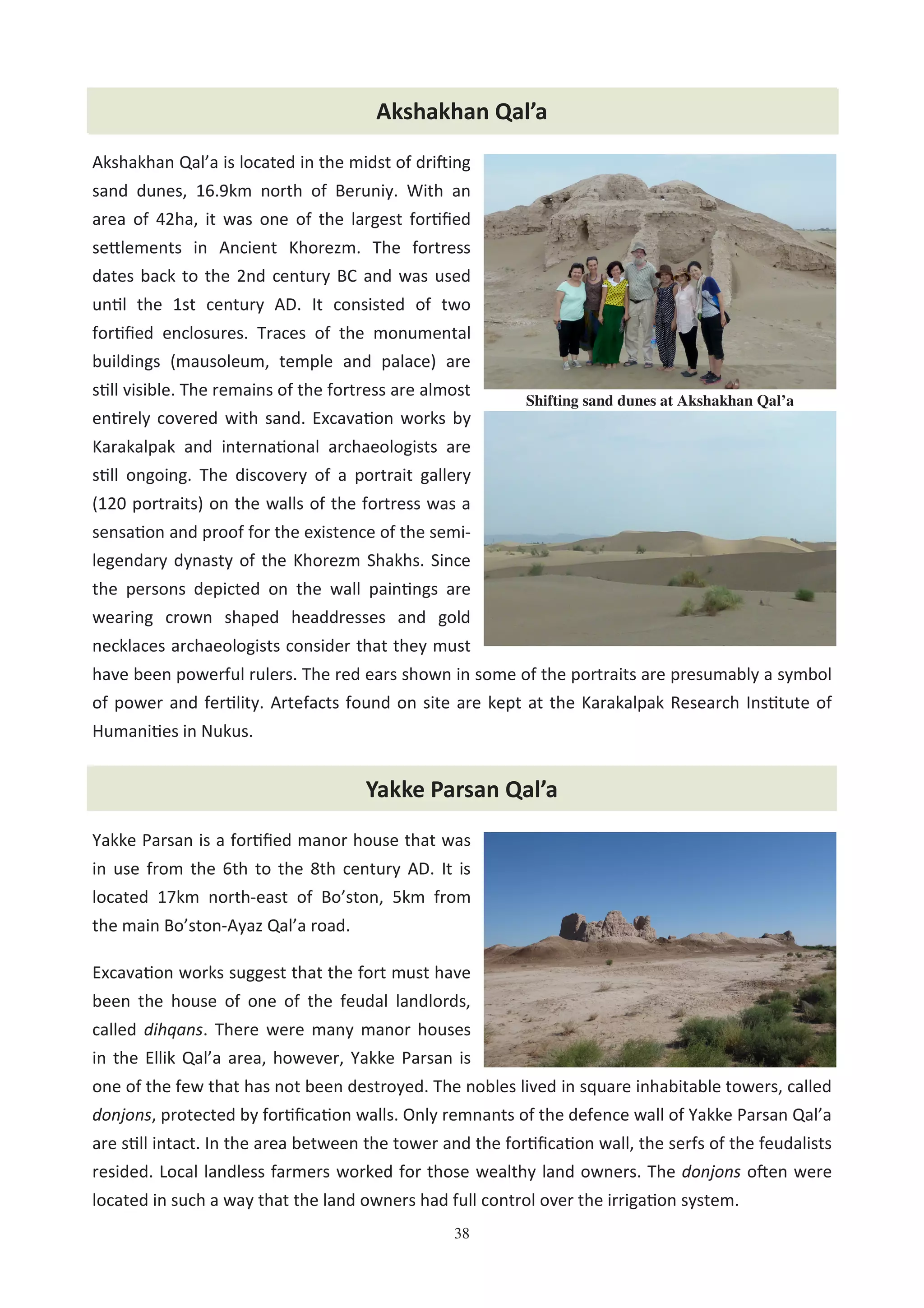38
Akshakhan Qal’a is located in the midst of driHing
sand dunes, 16.9km north of Beruniy. With an
area of 42ha, it was one of the largest for0ﬁed
se@lements in Ancient Khorezm. The fortress
dates back to the 2nd century BC and was used
un0l the 1st century AD. It consisted of two
for0ﬁed enclosures. Traces of the monumental
buildings (mausoleum, temple and palace) are
s0ll visible. The remains of the fortress are almost
en0rely covered with sand. Excava0on works by
Karakalpak and interna0onal archaeologists are
s0ll ongoing. The discovery of a portrait gallery
(120 portraits) on the walls of the fortress was a
sensa0on and proof for the existence of the semi-
legendary dynasty of the Khorezm Shakhs. Since
the persons depicted on the wall pain0ngs are
wearing crown shaped headdresses and gold
necklaces archaeologists consider that they must
have been powerful rulers. The red ears shown in some of the portraits are presumably a symbol
of power and fer0lity. Artefacts found on site are kept at the Karakalpak Research Ins0tute of
Humani0es in Nukus.
Day Trip to the Holy Sites in Khorezm and South-KarakalpakstanAkshakhan Qal’a
Shifting sand dunes at Akshakhan Qal’a
Yakke Parsan Qal’a
Yakke Parsan is a for0ﬁed manor house that was
in use from the 6th to the 8th century AD. It is
located 17km north-east of Bo’ston, 5km from
the main Bo’ston-Ayaz Qal’a road.
Excava0on works suggest that the fort must have
been the house of one of the feudal landlords,
called dihqans. There were many manor houses
in the Ellik Qal’a area, however, Yakke Parsan is
one of the few that has not been destroyed. The nobles lived in square inhabitable towers, called
donjons, protected by for0ﬁca0on walls. Only remnants of the defence wall of Yakke Parsan Qal’a
are s0ll intact. In the area between the tower and the for0ﬁca0on wall, the serfs of the feudalists
resided. Local landless farmers worked for those wealthy land owners. The donjons oHen were
located in such a way that the land owners had full control over the irriga0on system.
 