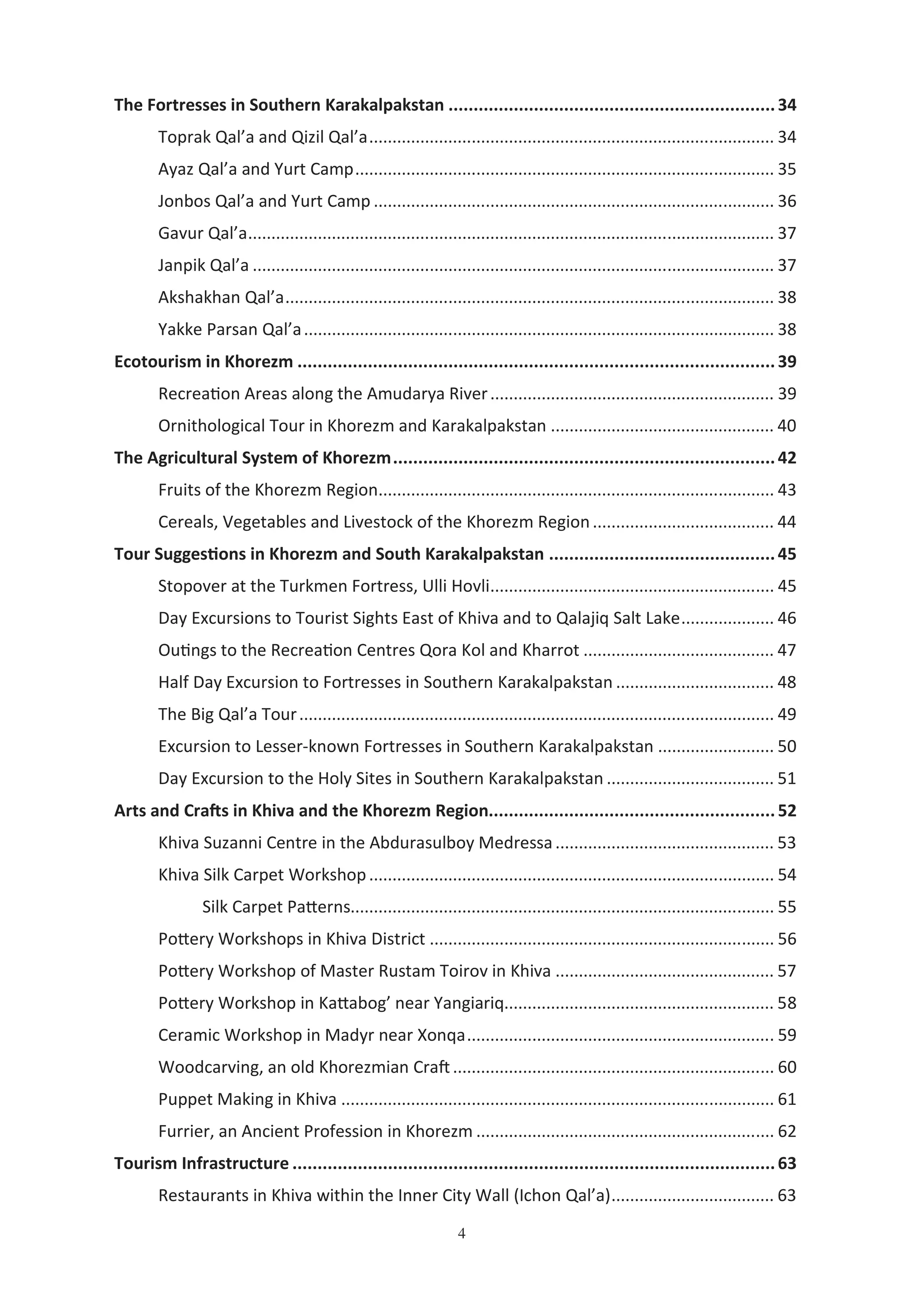 4
The Fortresses in Southern Karakalpakstan .................................................................34
Toprak Qal’a and Qizil Qal’a....................................................................................... 34
Ayaz Qal’a and Yurt Camp.......................................................................................... 35
Jonbos Qal’a and Yurt Camp ...................................................................................... 36
Gavur Qal’a................................................................................................................. 37
Janpik Qal’a ................................................................................................................ 37
Akshakhan Qal’a......................................................................................................... 38
Yakke Parsan Qal’a..................................................................................................... 38
Ecotourism in Khorezm ...............................................................................................39
Recrea'on Areas along the Amudarya River............................................................. 39
Ornithological Tour in Khorezm and Karakalpakstan ................................................ 40
The Agricultural System of Khorezm............................................................................42
Fruits of the Khorezm Region..................................................................................... 43
Cereals, Vegetables and Livestock of the Khorezm Region....................................... 44
Tour Sugges ons in Khorezm and South Karakalpakstan .............................................45
Stopover at the Turkmen Fortress, Ulli Hovli............................................................. 45
Day Excursions to Tourist Sights East of Khiva and to Qalajiq Salt Lake.................... 46
Ou'ngs to the Recrea'on Centres Qora Kol and Kharrot ......................................... 47
Half Day Excursion to Fortresses in Southern Karakalpakstan .................................. 48
The Big Qal’a Tour...................................................................................................... 49
Excursion to Lesser-known Fortresses in Southern Karakalpakstan ......................... 50
Day Excursion to the Holy Sites in Southern Karakalpakstan .................................... 51
Arts and Cra4s in Khiva and the Khorezm Region.........................................................52
Khiva Suzanni Centre in the Abdurasulboy Medressa............................................... 53
Khiva Silk Carpet Workshop....................................................................................... 54
Silk Carpet PaJerns........................................................................................... 55
PoJery Workshops in Khiva District .......................................................................... 56
PoJery Workshop of Master Rustam Toirov in Khiva ............................................... 57
PoJery Workshop in KaJabog’ near Yangiariq.......................................................... 58
Ceramic Workshop in Madyr near Xonqa.................................................................. 59
Woodcarving, an old Khorezmian Cra$..................................................................... 60
Puppet Making in Khiva ............................................................................................. 61
Furrier, an Ancient Profession in Khorezm ................................................................ 62
Tourism Infrastructure ................................................................................................63
Restaurants in Khiva within the Inner City Wall (Ichon Qal’a)................................... 63
 