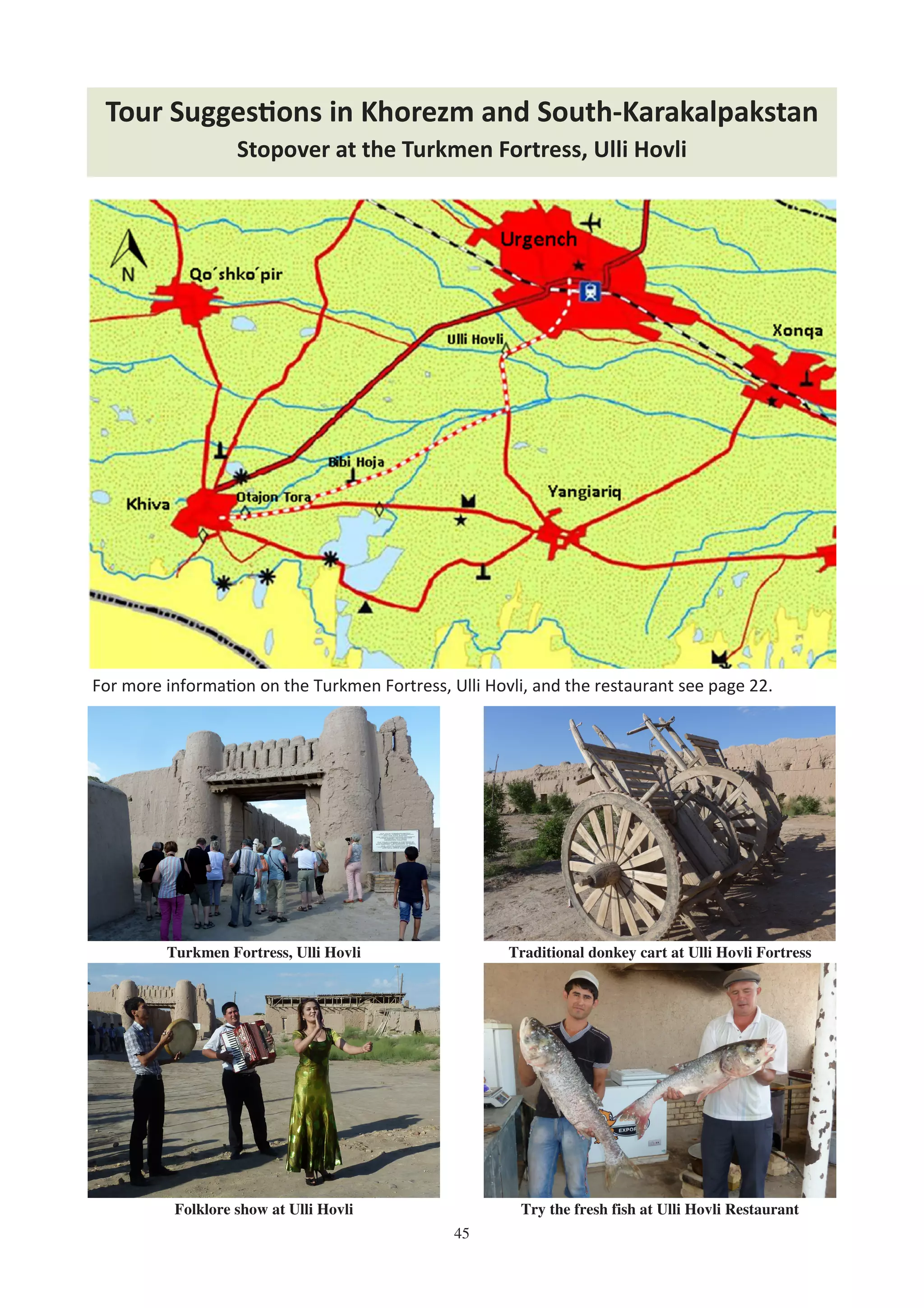 45
Stopover at the Turkmen Fortress, Ulli Hovli
Tour Sugges ons in Khorezm and South-Karakalpakstan
Try the fresh fish at Ulli Hovli Restaurant
Traditional donkey cart at Ulli Hovli Fortress
Folklore show at Ulli Hovli
Turkmen Fortress, Ulli Hovli
For more informa#on on the Turkmen Fortress, Ulli Hovli, and the restaurant see page 22.
 
