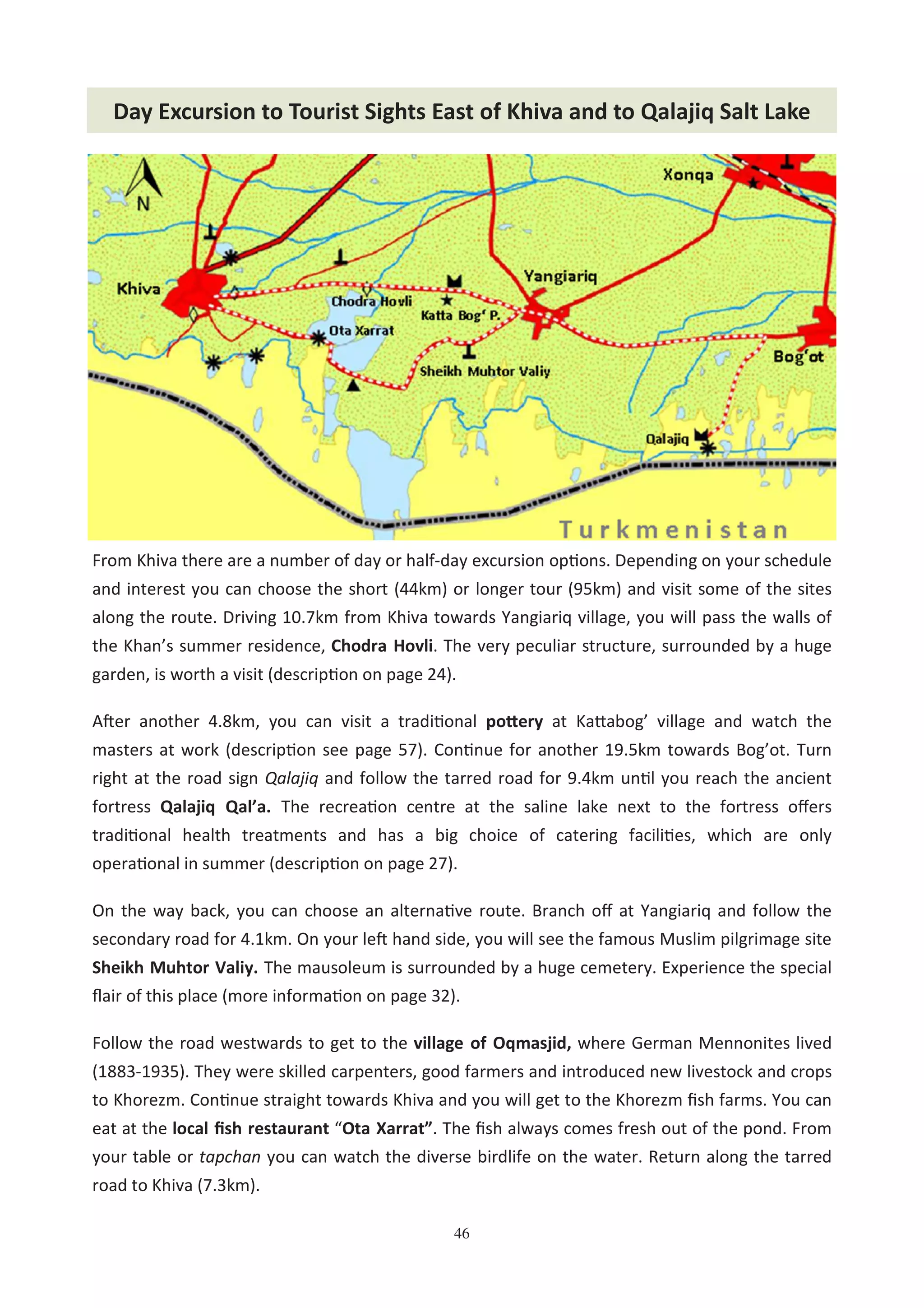 46
Day Excursion to Tourist Sights East of Khiva and to Qalajiq Salt Lake
From Khiva there are a number of day or half-day excursion op#ons. Depending on your schedule
and interest you can choose the short (44km) or longer tour (95km) and visit some of the sites
along the route. Driving 10.7km from Khiva towards Yangiariq village, you will pass the walls of
the Khan’s summer residence, Chodra Hovli. The very peculiar structure, surrounded by a huge
garden, is worth a visit (descrip#on on page 24).
AAer another 4.8km, you can visit a tradi#onal po&ery at Ka2abog’ village and watch the
masters at work (descrip#on see page 57). Con#nue for another 19.5km towards Bog’ot. Turn
right at the road sign Qalajiq and follow the tarred road for 9.4km un#l you reach the ancient
fortress Qalajiq Qal’a. The recrea#on centre at the saline lake next to the fortress oﬀers
tradi#onal health treatments and has a big choice of catering facili#es, which are only
opera#onal in summer (descrip#on on page 27).
On the way back, you can choose an alterna#ve route. Branch oﬀ at Yangiariq and follow the
secondary road for 4.1km. On your leA hand side, you will see the famous Muslim pilgrimage site
Sheikh Muhtor Valiy. The mausoleum is surrounded by a huge cemetery. Experience the special
ﬂair of this place (more informa#on on page 32).
Follow the road westwards to get to the village of Oqmasjid, where German Mennonites lived
(1883-1935). They were skilled carpenters, good farmers and introduced new livestock and crops
to Khorezm. Con#nue straight towards Khiva and you will get to the Khorezm ﬁsh farms. You can
eat at the local ﬁsh restaurant “Ota Xarrat”. The ﬁsh always comes fresh out of the pond. From
your table or tapchan you can watch the diverse birdlife on the water. Return along the tarred
road to Khiva (7.3km).
 