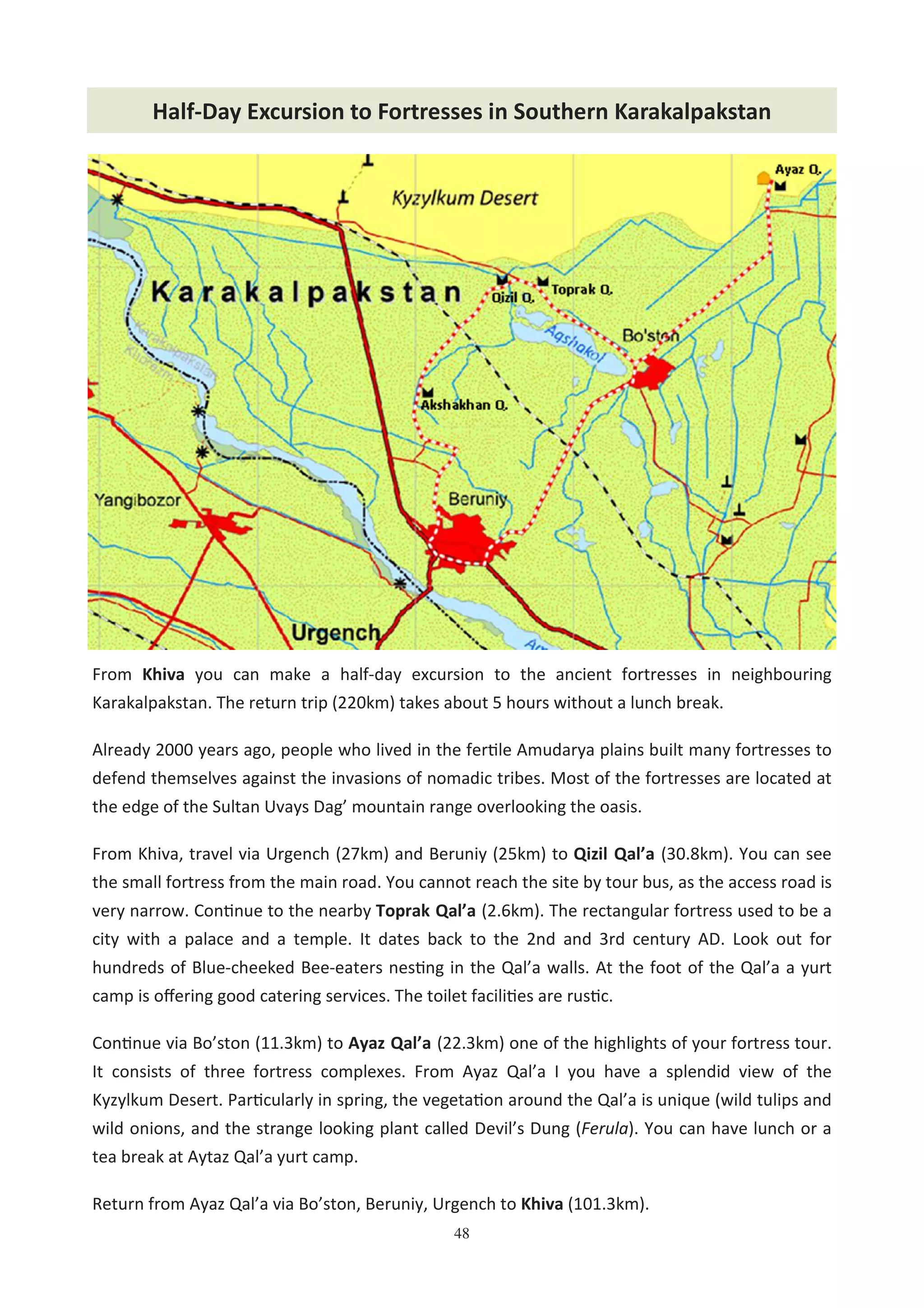 48
From Khiva you can make a half-day excursion to the ancient fortresses in neighbouring
Karakalpakstan. The return trip (220km) takes about 5 hours without a lunch break.
Already 2000 years ago, people who lived in the fer#le Amudarya plains built many fortresses to
defend themselves against the invasions of nomadic tribes. Most of the fortresses are located at
the edge of the Sultan Uvays Dag’ mountain range overlooking the oasis.
From Khiva, travel via Urgench (27km) and Beruniy (25km) to Qizil Qal’a (30.8km). You can see
the small fortress from the main road. You cannot reach the site by tour bus, as the access road is
very narrow. Con#nue to the nearby Toprak Qal’a (2.6km). The rectangular fortress used to be a
city with a palace and a temple. It dates back to the 2nd and 3rd century AD. Look out for
hundreds of Blue-cheeked Bee-eaters nes#ng in the Qal’a walls. At the foot of the Qal’a a yurt
camp is oﬀering good catering services. The toilet facili#es are rus#c.
Con#nue via Bo’ston (11.3km) to Ayaz Qal’a (22.3km) one of the highlights of your fortress tour.
It consists of three fortress complexes. From Ayaz Qal’a I you have a splendid view of the
Kyzylkum Desert. Par#cularly in spring, the vegeta#on around the Qal’a is unique (wild tulips and
wild onions, and the strange looking plant called Devil’s Dung (Ferula). You can have lunch or a
tea break at Aytaz Qal’a yurt camp.
Return from Ayaz Qal’a via Bo’ston, Beruniy, Urgench to Khiva (101.3km).
Half-Day Excursion to Fortresses in Southern Karakalpakstan
 