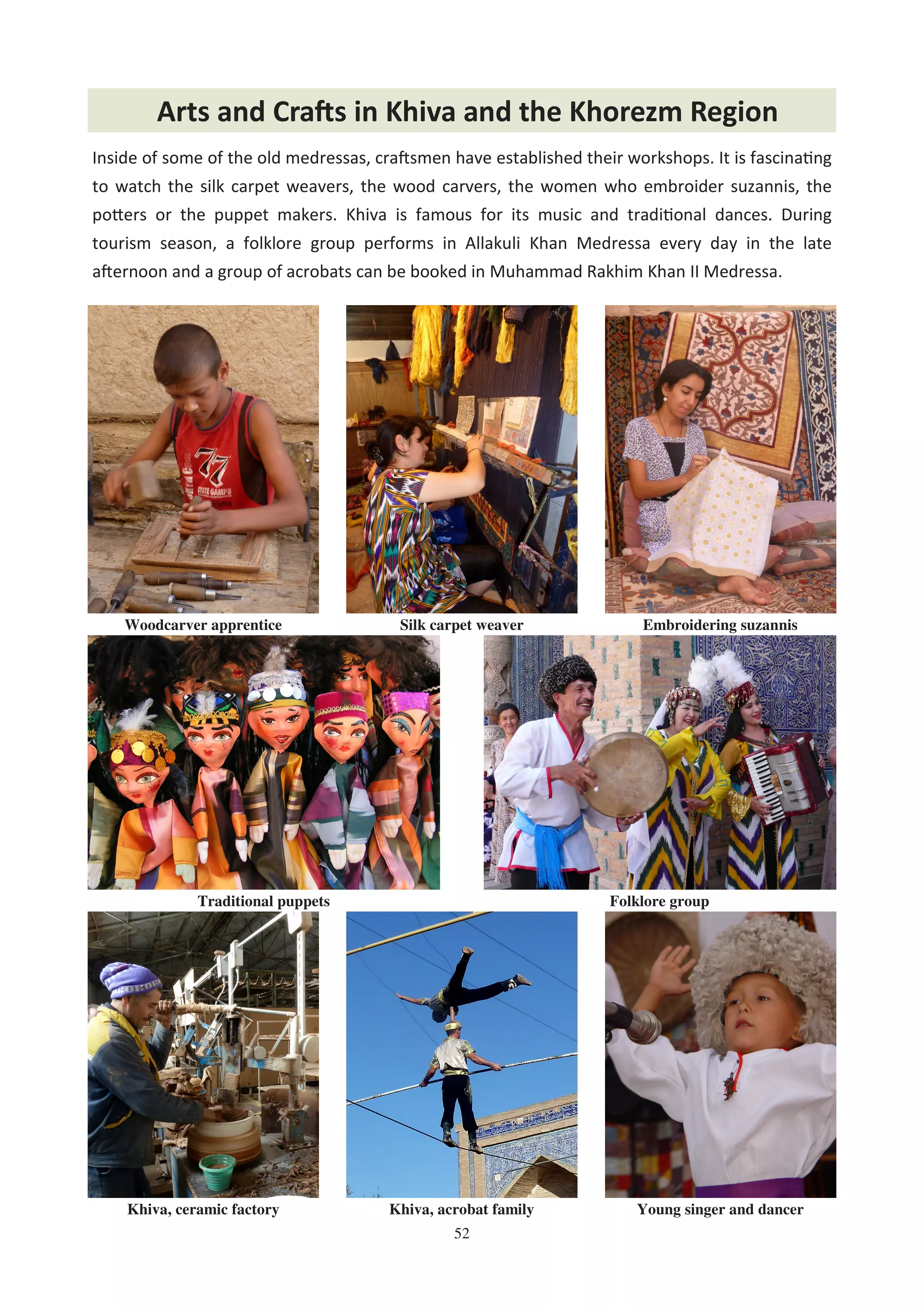 52
Inside of some of the old medressas, cra0smen have established their workshops. It is fascina%ng
to watch the silk carpet weavers, the wood carvers, the women who embroider suzannis, the
po8ers or the puppet makers. Khiva is famous for its music and tradi%onal dances. During
tourism season, a folklore group performs in Allakuli Khan Medressa every day in the late
a0ernoon and a group of acrobats can be booked in Muhammad Rakhim Khan II Medressa.
Arts and Cra,s in Khiva and the Khorezm Region
Woodcarver apprentice Silk carpet weaver
Folklore groupTraditional puppets
Khiva, ceramic factory Khiva, acrobat family Young singer and dancer
Embroidering suzannis
 