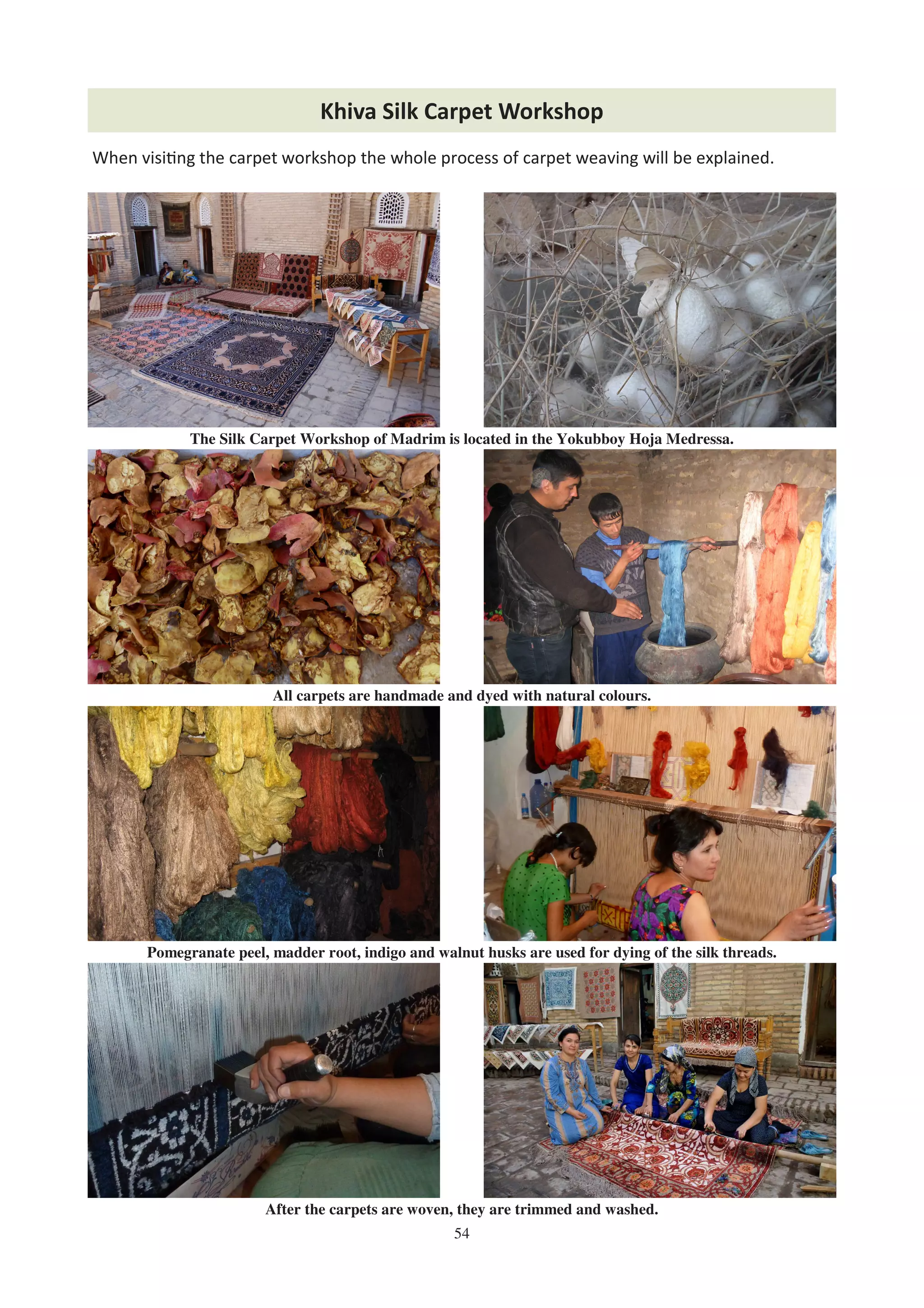 54
Khiva Silk Carpet Workshop
The Silk Carpet Workshop of Madrim is located in the Yokubboy Hoja Medressa.
All carpets are handmade and dyed with natural colours.
Pomegranate peel, madder root, indigo and walnut husks are used for dying of the silk threads.
After the carpets are woven, they are trimmed and washed.
When visi%ng the carpet workshop the whole process of carpet weaving will be explained.
 