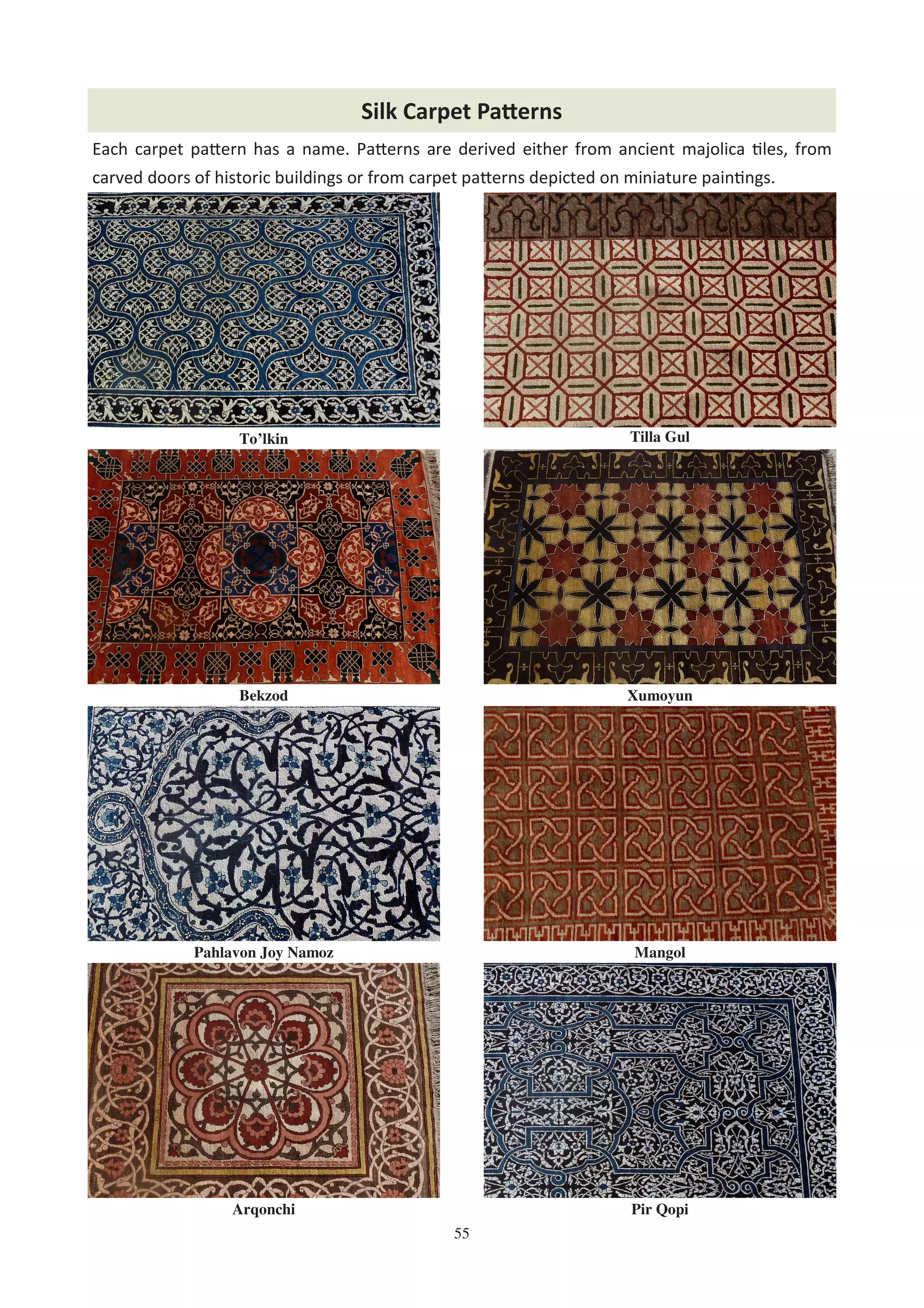55
Tilla Gul
Bekzod
Pahlavon Joy Namoz Mangol
Xumoyun
Pir Qopi
To’lkin
Arqonchi
Each carpet pa8ern has a name. Pa8erns are derived either from ancient majolica %les, from
carved doors of historic buildings or from carpet pa8erns depicted on miniature pain%ngs.
Silk Carpet Pa2erns
 