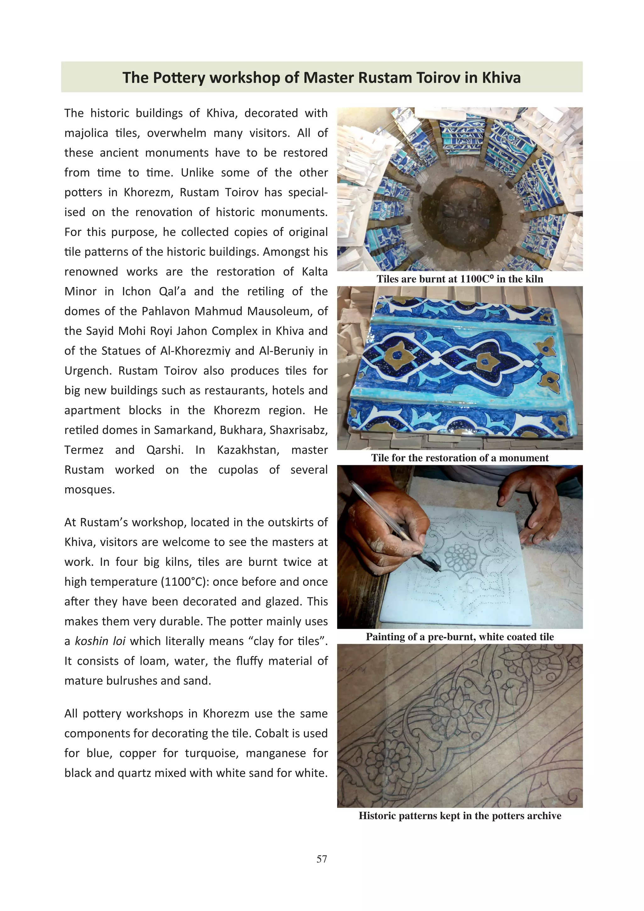 57
The Po2ery workshop of Master Rustam Toirov in Khiva
The historic buildings of Khiva, decorated with
majolica %les, overwhelm many visitors. All of
these ancient monuments have to be restored
from %me to %me. Unlike some of the other
po8ers in Khorezm, Rustam Toirov has special-
ised on the renova%on of historic monuments.
For this purpose, he collected copies of original
%le pa8erns of the historic buildings. Amongst his
renowned works are the restora%on of Kalta
Minor in Ichon Qal’a and the re%ling of the
domes of the Pahlavon Mahmud Mausoleum, of
the Sayid Mohi Royi Jahon Complex in Khiva and
of the Statues of Al-Khorezmiy and Al-Beruniy in
Urgench. Rustam Toirov also produces %les for
big new buildings such as restaurants, hotels and
apartment blocks in the Khorezm region. He
re%led domes in Samarkand, Bukhara, Shaxrisabz,
Termez and Qarshi. In Kazakhstan, master
Rustam worked on the cupolas of several
mosques.
At Rustam’s workshop, located in the outskirts of
Khiva, visitors are welcome to see the masters at
work. In four big kilns, %les are burnt twice at
high temperature (1100°C): once before and once
a0er they have been decorated and glazed. This
makes them very durable. The po8er mainly uses
a koshin loi which literally means “clay for %les”.
It consists of loam, water, the ﬂuﬀy material of
mature bulrushes and sand.
All po8ery workshops in Khorezm use the same
components for decora%ng the %le. Cobalt is used
for blue, copper for turquoise, manganese for
black and quartz mixed with white sand for white.
Tile for the restoration of a monument
Tiles are burnt at 1100C⁰ in the kiln
Painting of a pre-burnt, white coated tile
Historic patterns kept in the potters archive
 