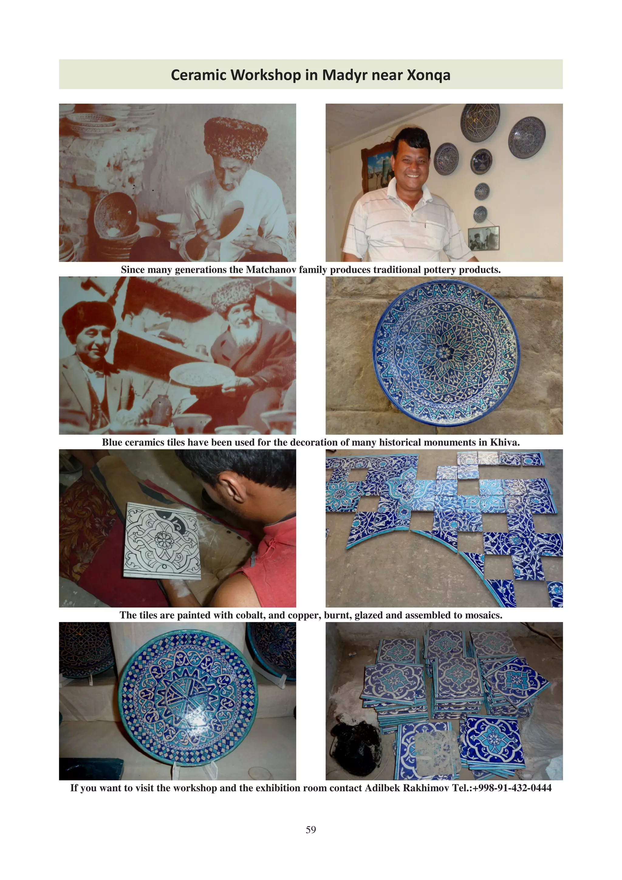 59
Ceramic Workshop in Madyr near Xonqa
If you want to visit the workshop and the exhibition room contact Adilbek Rakhimov Tel.:+998-91-432-0444
Since many generations the Matchanov family produces traditional pottery products.
The tiles are painted with cobalt, and copper, burnt, glazed and assembled to mosaics.
Blue ceramics tiles have been used for the decoration of many historical monuments in Khiva.
 
