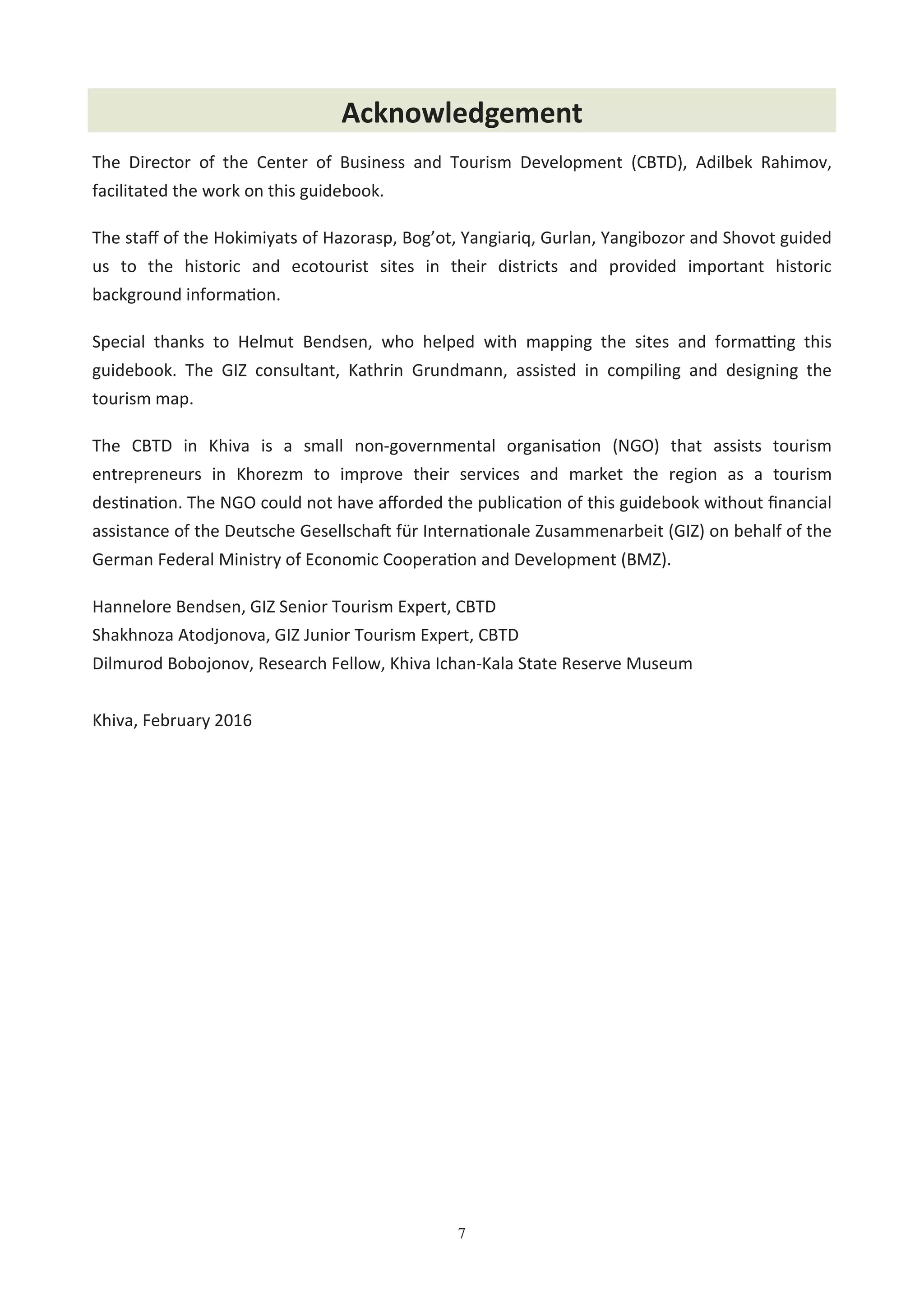 7
The Director of the Center of Business and Tourism Development (CBTD), Adilbek Rahimov,
facilitated the work on this guidebook.
The staﬀ of the Hokimiyats of Hazorasp, Bog’ot, Yangiariq, Gurlan, Yangibozor and Shovot guided
us to the historic and ecotourist sites in their districts and provided important historic
background informa'on.
Special thanks to Helmut Bendsen, who helped with mapping the sites and formaNng this
guidebook. The GIZ consultant, Kathrin Grundmann, assisted in compiling and designing the
tourism map.
The CBTD in Khiva is a small non-governmental organisa'on (NGO) that assists tourism
entrepreneurs in Khorezm to improve their services and market the region as a tourism
des'na'on. The NGO could not have aﬀorded the publica'on of this guidebook without ﬁnancial
assistance of the Deutsche Gesellscha$ für Interna'onale Zusammenarbeit (GIZ) on behalf of the
German Federal Ministry of Economic Coopera'on and Development (BMZ).
Hannelore Bendsen, GIZ Senior Tourism Expert, CBTD
Shakhnoza Atodjonova, GIZ Junior Tourism Expert, CBTD
Dilmurod Bobojonov, Research Fellow, Khiva Ichan-Kala State Reserve Museum
Khiva, February 2016
Acknowledgement
 