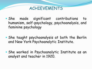 ACHIEVEMENTS
 She made significant contributions to
humanism, self-psychology, psychoanalysis, and
feminine psychology
 She taught psychoanalysis at both the Berlin
and New York Psychoanalytic Institute.
 She worked in Psychoanalytic Institute as an
analyst and teacher in 1920.
 