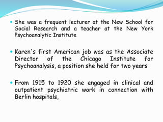  She was a frequent lecturer at the New School for
Social Research and a teacher at the New York
Psychoanalytic Institute
 Karen's first American job was as the Associate
Director of the Chicago Institute for
Psychoanalysis, a position she held for two years
 From 1915 to 1920 she engaged in clinical and
outpatient psychiatric work in connection with
Berlin hospitals,
 