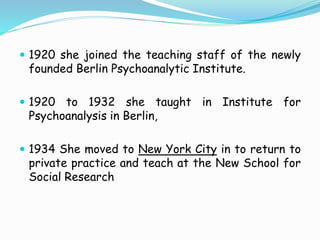  1920 she joined the teaching staff of the newly
founded Berlin Psychoanalytic Institute.
 1920 to 1932 she taught in Institute for
Psychoanalysis in Berlin,
 1934 She moved to New York City in to return to
private practice and teach at the New School for
Social Research
 