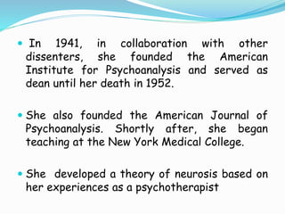  In 1941, in collaboration with other
dissenters, she founded the American
Institute for Psychoanalysis and served as
dean until her death in 1952.
 She also founded the American Journal of
Psychoanalysis. Shortly after, she began
teaching at the New York Medical College.
 She developed a theory of neurosis based on
her experiences as a psychotherapist
 