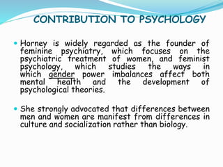 CONTRIBUTION TO PSYCHOLOGY
 Horney is widely regarded as the founder of
feminine psychiatry, which focuses on the
psychiatric treatment of women, and feminist
psychology, which studies the ways in
which gender power imbalances affect both
mental health and the development of
psychological theories.
 She strongly advocated that differences between
men and women are manifest from differences in
culture and socialization rather than biology.
 