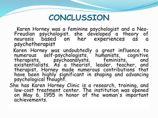 CONCLUSSION
Karen Horney was a feminine psychologist and a Neo-
Freudian psychologist. she developed a theory of
neurosis based on her experiences as a
psychotherapist
Karen Horney was undoubtedly a great influence to
numerous self-psychologists, humanists, cognitive
therapists, psychoanalysts, feminists, and
existentialists. As a theorist, leader, teacher, and
therapist, Horney made numerous contributions that
have been highly significant in shaping and advancing
psychological thought.
She has Karen Horney Clinic is a research, training, and
low-cost treatment center. The institution was opened
on May 6, 1955 in honor of the woman's important
achievements.
 