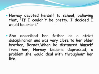  Horney devoted herself to school, believing
that, "If I couldn't be pretty, I decided I
would be smart.“
 She described her father as a strict
disciplinarian and was very close to her older
brother, Berndt.When he distanced himself
from her, Horney became depressed, a
problem she would deal with throughout her
life.
 
