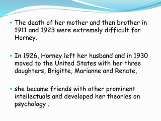  The death of her mother and then brother in
1911 and 1923 were extremely difficult for
Horney.
 In 1926, Horney left her husband and in 1930
moved to the United States with her three
daughters, Brigitte, Marianne and Renate,
 she became friends with other prominent
intellectuals and developed her theories on
psychology .
 