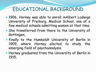 EDUCATIONAL BACKGROUND
 1906, Horney was able to enroll inAlbert Ludwigs
University of Freiburg, Medical School, one of a
few medical schools admitting women at that time.
 She transferred from there to the University of
Gottingen,
 finally to the Humboldt University of Berlin in
1909, where Horney elected to study the
emerging field of psychoanalysis.
 Horney graduated from the University of Berlin in
1915.
 
