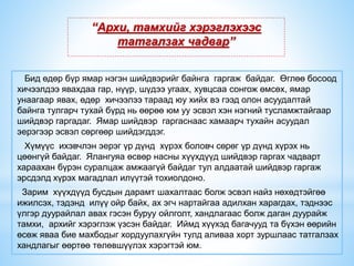 “Архи, тамхийг хэрэглэхээс
татгалзах чадвар”
Бид өдөр бүр ямар нэгэн шийдвэрийг байнга гаргаж байдаг. Өглөө босоод
хичээлдээ явахдаа гар, нүүр, шүдээ угаах, хувцсаа сонгож өмсөх, ямар
унаагаар явах, өдөр хичээлээ тараад юу хийх вэ гээд олон асуудалтай
байнга тулгарч тухай бүрд нь өөрөө юм уу эсвэл хэн нэгний тусламжтайгаар
шийдвэр гаргадаг. Ямар шийдвэр гаргаснаас хамаарч тухайн асуудал
эерэгээр эсвэл сөргөөр шийдэгддэг.
Хүмүүс ихэвчлэн эерэг үр дүнд хүрэх боловч сөрөг үр дүнд хүрэх нь
цөөнгүй байдаг. Ялангуяа өсвөр насны хүүхдүүд шийдвэр гаргах чадварт
хараахан бүрэн суралцаж амжаагүй байдаг тул алдаатай шийдвэр гаргаж
эрсдэлд хүрэх магадлал илүүтэй тохиолдоно.
Зарим хүүхдүүд бусдын дарамт шахалтаас болж эсвэл найз нөхөдтэйгөө
ижилсэх, тэдэнд илүү ойр байх, ах эгч нартайгаа адилхан харагдах, тэднээс
үлгэр дуурайлал авах гэсэн буруу ойлголт, хандлагаас болж даган дуурайж
тамхи, архийг хэрэглэж үзсэн байдаг. Иймд хүүхэд багачууд та бүхэн өөрийн
өсөж яваа бие махбодыг хордуулахгүйн тулд аливаа хорт зуршлаас татгалзах
хандлагыг өөртөө төлөвшүүлэх хэрэгтэй юм.
 
